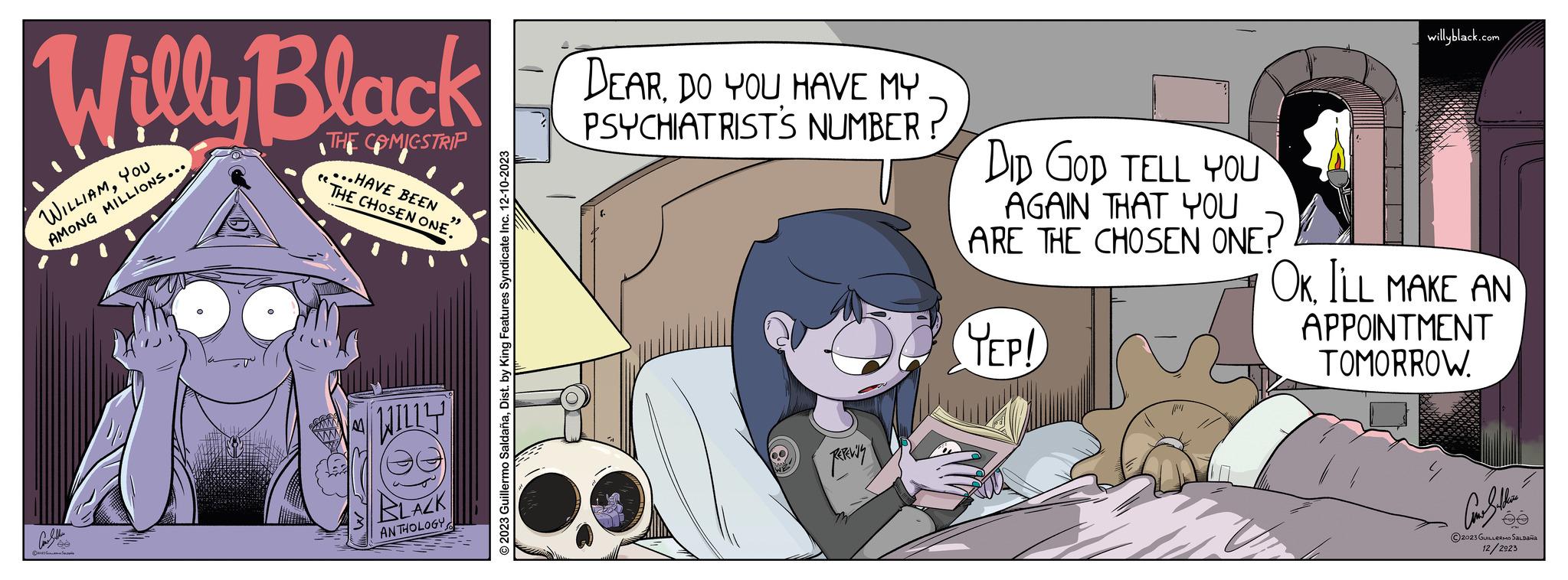 Fictional character OCR: Willy Black THE COMICSTRIP P B ee ...HAVE BEEN THE CHOSEN ONE. WILLY BLACK ANTHOLOGY 2023 Guillermo SaldañaDist. by King Features Syndicate Inc. 12-10-2023 DEAR. DO YOU HAVE MY PSYCHIATRIST'S NUMBER? ??????? DID GOD TELL YOU AGAIN THAT YOU ARE THE CHOSEN ONE? YEP! willyblack.com OK. ILL MAKE AN APPOINTMENT TOMORROW. ????? ?2023 GUILLERMO SALDAÑA 12/2923 Willy Black THE COMICSTRIP P B ee ... HAVE BEEN THE CHOSEN ONE . WILLY BLACK ANTHOLOGY 2023 Guillermo SaldañaDist . by King Features Syndicate Inc. 12-10-2023 DEAR . DO YOU HAVE MY PSYCHIATRIST'S NUMBER ? ??????? DID GOD TELL YOU AGAIN THAT YOU ARE THE CHOSEN ONE ? YEP ! willyblack.com OK . ILL MAKE AN APPOINTMENT TOMORROW . ????? ?2023 GUILLERMO SALDAÑA 12/2923