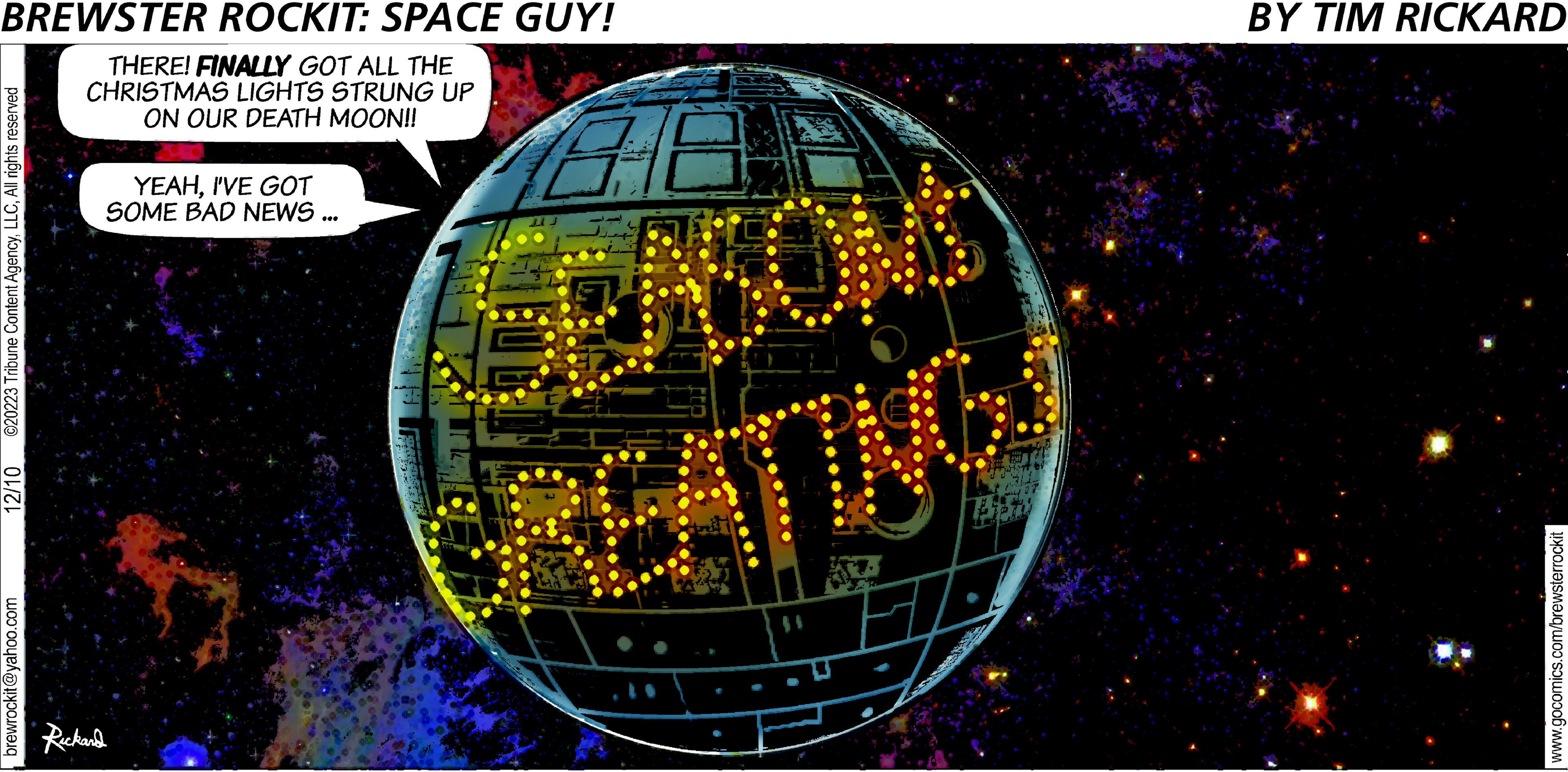 Window OCR: BREWSTER ROCKIT: SPACE GUY! THERE! FINALLY GOT ALL THE CHRISTMAS LIGHTS STRUNG UP ON OUR DEATH MOON!! ©20223 Tribune Content AgencyAll rights reserved 12/10 brewrockit@yahoo.com YEAHI'VE GOT SOME BAD NEWS ... Rickard HE SEASONS LAN SOTT g LEST 751573 BY TIM RICKARD www.gocomics.com/brewsterrockit BREWSTER ROCKIT : SPACE GUY ! THERE ! FINALLY GOT ALL THE CHRISTMAS LIGHTS STRUNG UP ON OUR DEATH MOON !! © 20223 Tribune Content AgencyAll rights reserved 12/10 brewrockit@yahoo.com YEAHI'VE GOT SOME BAD NEWS ... Rickard HE SEASONS LAN SOTT g LEST 751573 BY TIM RICKARD www.gocomics.com/brewsterrockit