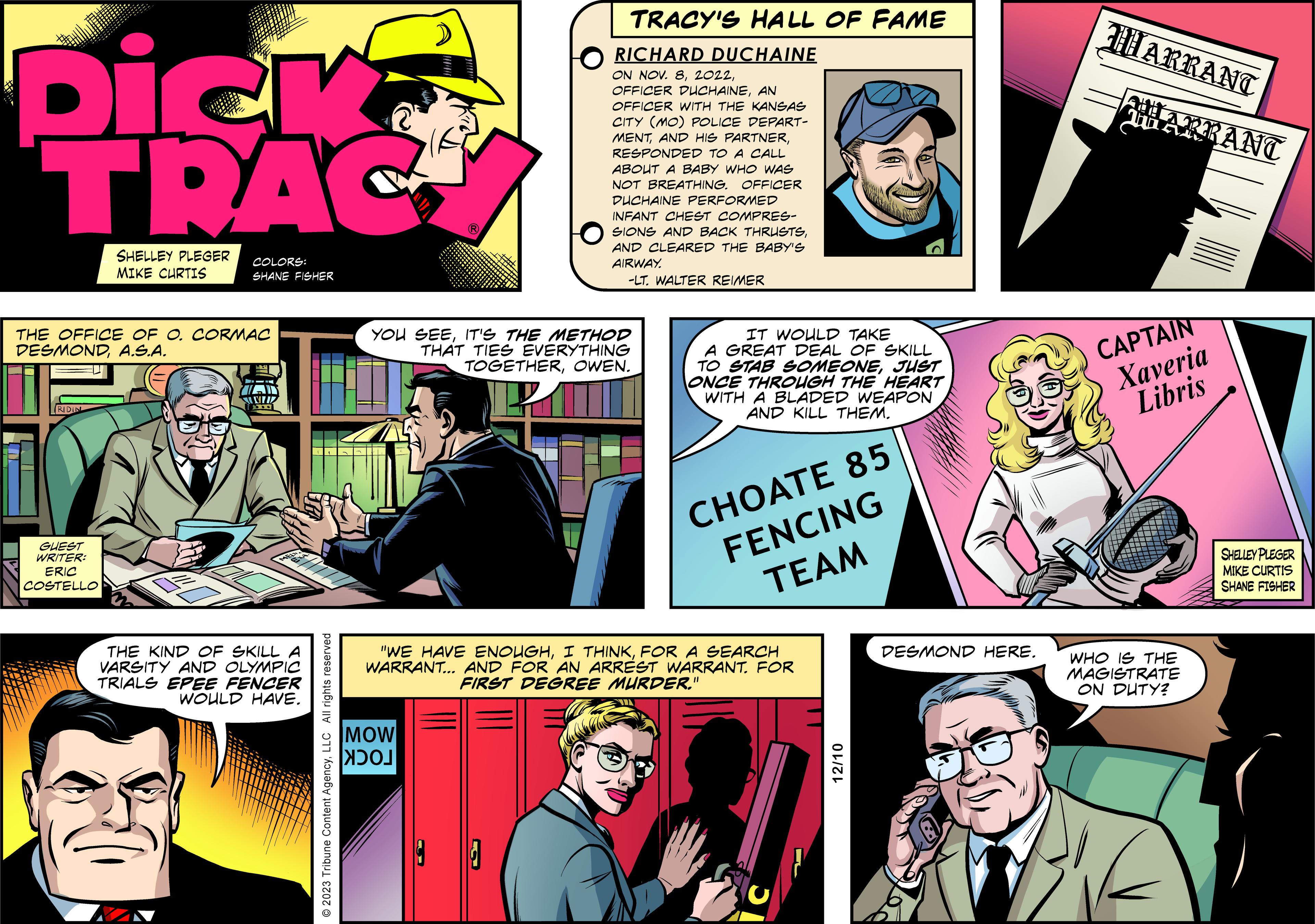 Comics OCR: Dick TRAG RIDIN THE OFFICE OF O. CORMAC DESMONDA.S.A. GUEST WRITER: SHELLEY PLEGER MIKE CURTIS ERIC COSTELLO COLORS: SHANE FISHER WWWZ THE KIND OF SKILL A VARSITY AND OLYMPIC TRIALS EPEE FENCER WOULD HAVE. © 2023 Tribune Content AgencyLLC All rights reserved ? YOU SEEIT'S THE METHOD THAT TIES EVERYTHING TOGETHEROWEN. PAT MOW TRACY'S HALL OF FAME RICHARD DUCHAINE ON NOV. 8AN OFFICER WITH THE KANSAS CITY (MO) POLICE DEPART- MENTRESPONDED TO A CALL ABOUT A BABY WHO WAS NOT BREATHING. OFFICER DUCHAINE PERFORMED INFANT CHEST COMPRES- SIONS AND BACK THRUSTSAND CLEARED THE BABY'S AIRWAY. -LT. WALTER REIMER ????? "WE HAVE ENOUGHFOR A SEARCH WARRANT... AND FOR AN ARREST WARRANT. FOR FIRST DEGREE MURDER." IT WOULD TAKE A GREAT DEAL OF SKILL TO STAB SOMEONEJUST ONCE THROUGH THE HEART WITH A BLADED WEAPON AND KILL THEM. CHOATE 85 FENCING TEAM T 12/10 DESMOND HERE. WARRANT WARRANT CAPTAIN Xaveria Libris H WHO IS THE MAGISTRATE ON DUTY? SHELLEY PLEGER MIKE CURTIS SHANE FISHER Dick TRAG RIDIN THE OFFICE OF O. CORMAC DESMONDA.S.A. GUEST WRITER : SHELLEY PLEGER MIKE CURTIS ERIC COSTELLO COLORS : SHANE FISHER WWWZ THE KIND OF SKILL A VARSITY AND OLYMPIC TRIALS EPEE FENCER WOULD HAVE . © 2023 Tribune Content AgencyLLC All rights reserved ? YOU SEEIT'S THE METHOD THAT TIES EVERYTHING TOGETHEROWEN . PAT MOW TRACY'S HALL OF FAME RICHARD DUCHAINE ON NOV . 8OFFICER DUCHAINEAN OFFICER WITH THE KANSAS CITY ( MO ) POLICE DEPART MENTAND HIS PARTNERRESPONDED TO A CALL ABOUT A BABY WHO WAS NOT BREATHING . OFFICER DUCHAINE PERFORMED INFANT CHEST COMPRES SIONS AND BACK THRUSTSAND CLEARED THE BABY'S AIRWAY . -LT . WALTER REIMER ????? " WE HAVE ENOUGHI THINKFOR A SEARCH WARRANT ... AND FOR AN ARREST WARRANT . FOR FIRST DEGREE MURDER . " IT WOULD TAKE A GREAT DEAL OF SKILL TO STAB SOMEONEJUST ONCE THROUGH THE HEART WITH A BLADED WEAPON AND KILL THEM . CHOATE 85 FENCING TEAM T 12/10 DESMOND HERE . WARRANT WARRANT CAPTAIN Xaveria Libris H WHO IS THE MAGISTRATE ON DUTY ? SHELLEY PLEGER MIKE CURTIS SHANE FISHER