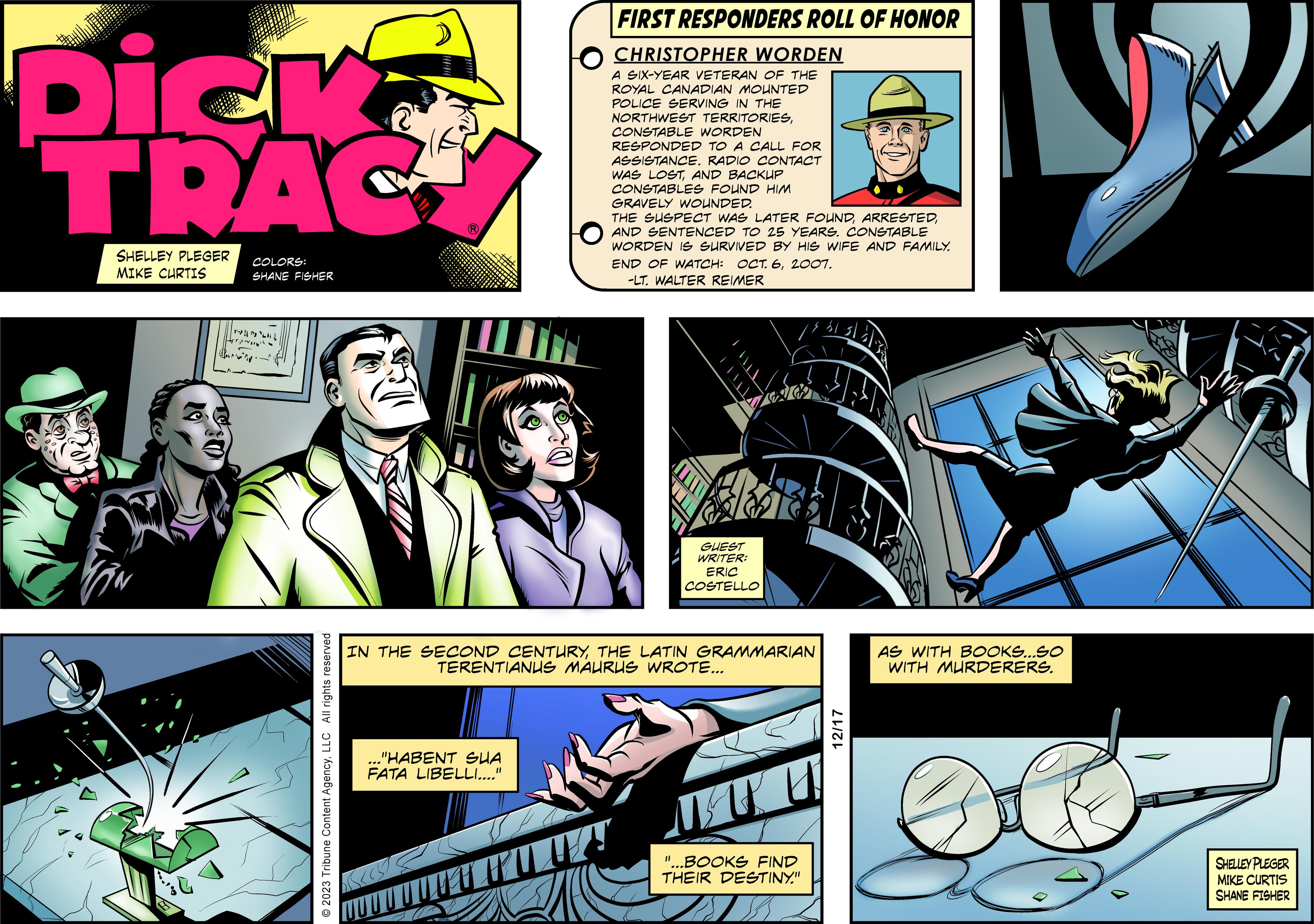 Comics OCR: Dick TRAC SHELLEY PLEGER MIKE CURTIS COLORS: SHANE FISHER |||| Herp © 2023 Tribune Content AgencyLLC All rights reserved ? FIRST RESPONDERS ROLL OF HONOR CHRISTOPHER WORDEN A SIX-YEAR VETERAN OF THE ROYAL CANADIAN MOUNTED POLICE SERVING IN THE NORTHWEST TERRITORIESCONSTABLE WORDEN RESPONDED TO A CALL FOR ASSISTANCE. RADIO CONTACT WAS LOSTAND BACKUP CONSTABLES FOUND HIM GRAVELY WOUNDED. "HABENT SUA FATA LIBELLI...." THE SUSPECT WAS LATER FOUNDAND SENTENCED TO 25 YEARS. CONSTABLE WORDEN IS SURVIVED BY HIS WIFE AND FAMILY. END OF WATCH: OCT. 62007. -LT. WALTER REIMER GUEST WRITER: ERIC COSTELLO IN THE SECOND CENTURYTHE LATIN GRAMMARIAN TERENTIANUS MAURUS WROTE... "...BOOKS FIND THEIR DESTINY." 12/17 AS WITH BOOKS...SO WITH MURDERERS. SHELLEY PLEGER MIKE CURTIS SHANE FISHER Dick TRAC SHELLEY PLEGER MIKE CURTIS COLORS : SHANE FISHER |||| Herp © 2023 Tribune Content AgencyLLC All rights reserved ? FIRST RESPONDERS ROLL OF HONOR CHRISTOPHER WORDEN A SIX - YEAR VETERAN OF THE ROYAL CANADIAN MOUNTED POLICE SERVING IN THE NORTHWEST TERRITORIESCONSTABLE WORDEN RESPONDED TO A CALL FOR ASSISTANCE . RADIO CONTACT WAS LOSTAND BACKUP CONSTABLES FOUND HIM GRAVELY WOUNDED . " HABENT SUA FATA LIBELLI .... " THE SUSPECT WAS LATER FOUNDAND SENTENCED TO 25 YEARS . CONSTABLE WORDEN IS SURVIVED BY HIS WIFE AND FAMILY . END OF WATCH : OCT . 62007 . -LT . WALTER REIMER GUEST WRITER : ERIC COSTELLO IN THE SECOND CENTURYTHE LATIN GRAMMARIAN TERENTIANUS MAURUS WROTE ... " ... BOOKS FIND THEIR DESTINY . " 12/17 AS WITH BOOKS ... SO WITH MURDERERS . SHELLEY PLEGER MIKE CURTIS SHANE FISHER
