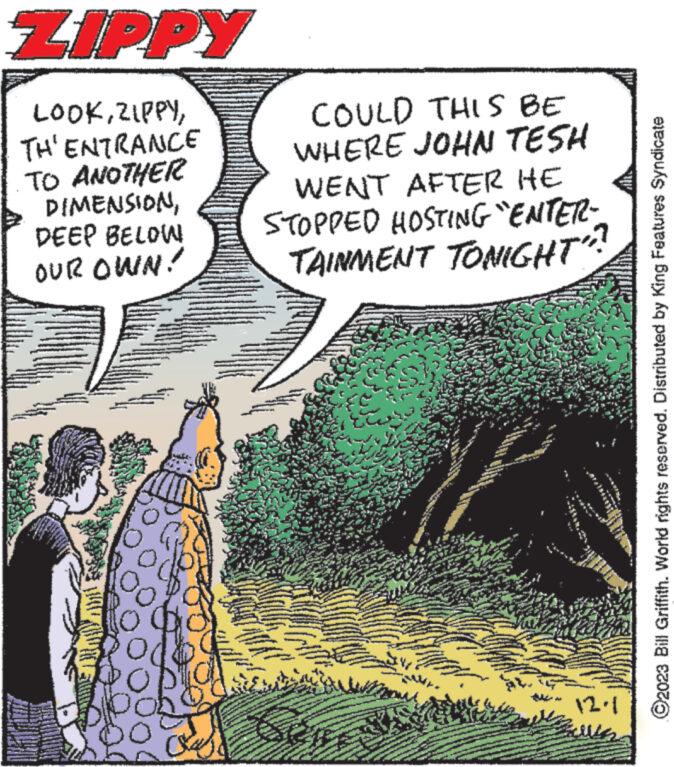 Comics OCR: ZIPPY LOOKTH'ENTRANCE TO ANOTHER DIMENSIONDEEP BELOW OUR OWN! COULD THIS BE WHERE JOHN TESH WENT AFTER HE STOPPED HOSTING "ENTER- TAINMENT TONIGHT?? 107 *** *** 12.1 ?2023 Bill Griffith. World rights reserved. Distributed by King Features Syndicate ZIPPY LOOKTH'ENTRANCE TO ANOTHER DIMENSIONDEEP BELOW OUR OWN ! COULD THIS BE WHERE JOHN TESH WENT AFTER HE STOPPED HOSTING " ENTER TAINMENT TONIGHT ?? 107 *** *** 12.1 ?2023 Bill Griffith . World rights reserved . Distributed by King Features Syndicate