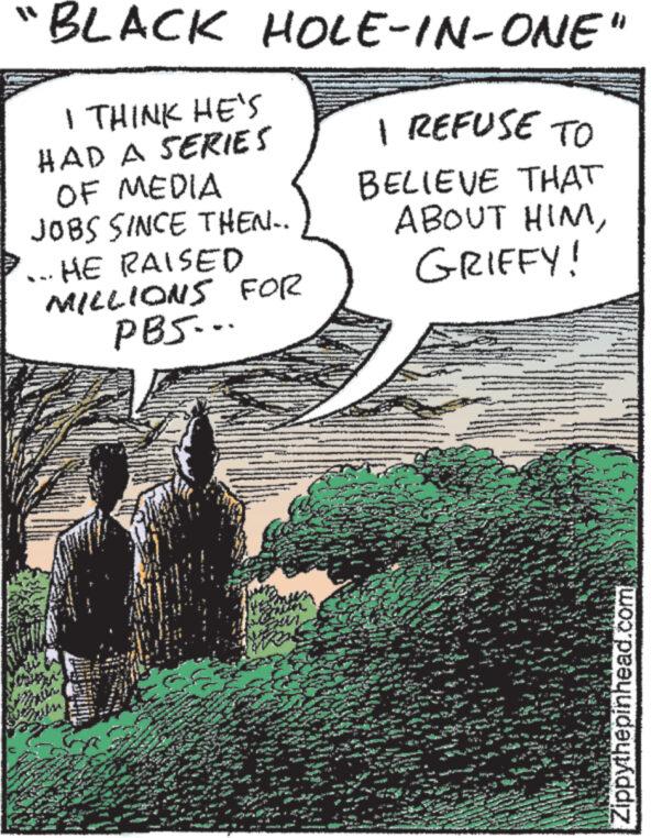 Rectangle OCR: "BLACK HOLE-IN-ONE" | I REFUSE TO I THINK HE'S HAD A SERIES OF MEDIA JOBS SINCE THEN.. HE RAISED MILLIONS FOR PBS... BELIEVE THAT ABOUT HIMGRIFFY! *** wenits Zippythepinhead.com " BLACK HOLE - IN - ONE " | I REFUSE TO I THINK HE'S HAD A SERIES OF MEDIA JOBS SINCE THEN .. HE RAISED MILLIONS FOR PBS ... BELIEVE THAT ABOUT HIMGRIFFY ! *** wenits Zippythepinhead.com
