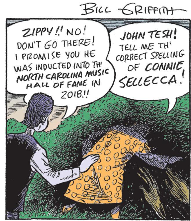 Conversation OCR: ZIPPY!! NO! DON'T GO THERE! I PROMISE YOU HE WAS INDUCTED INTO TH' NORTH CAROLINA MUSIC HALL OF FAME IN 2018.!! de mus www. subedi JAM N TUN wwww www Tw MA BILL GRIFFInt JOHN TESH! TELL ME TH" CORRECT SPELLING OF CONNIESELLECCA. www. Se www. 0: A www 240 ww www wwwww ???? ww N BA www. ***** ww ***** LAN AM **** M L ha www. *49 be Awa ZIPPY !! NO ! DON'T GO THERE ! I PROMISE YOU HE WAS INDUCTED INTO TH ' NORTH CAROLINA MUSIC HALL OF FAME IN 2018 . !! de mus www . subedi JAM N TUN wwww www Tw MA BILL GRIFFInt JOHN TESH ! TELL ME TH " CORRECT SPELLING OF CONNIESELLECCA . www . Se www . 0 : A www 240 ww www wwwww ???? ww N BA www . ***** ww ***** LAN AM **** M L ha www . * 49 be Awa