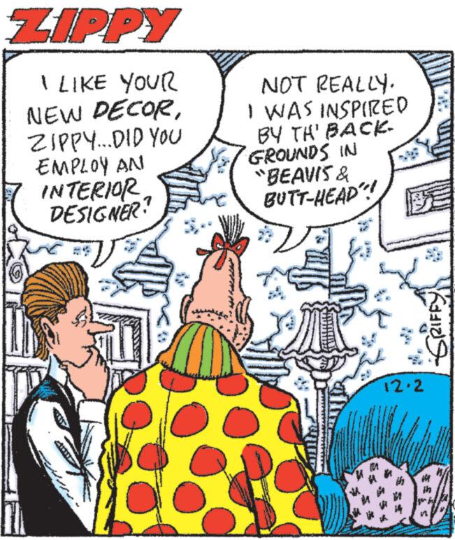 Font OCR: ZIPPY I LIKE YOUR NEW DECORZIPPY... DID YOU EMPLOY AN INTERIOR DESIGNER? VE www me NOT REALLY. I WAS INSPIRED BY TH' BACK- GROUNDS IN BEAVIS & BUTT-HEAD!! ? S 12.2 ZIPPY I LIKE YOUR NEW DECORZIPPY ... DID YOU EMPLOY AN INTERIOR DESIGNER ? VE www me NOT REALLY . I WAS INSPIRED BY TH ' BACK GROUNDS IN BEAVIS & BUTT - HEAD !! ? S 12.2