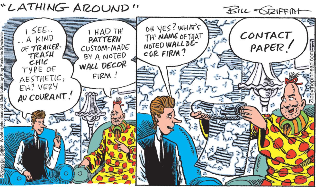 Comics OCR: "LATHING AROUND' I SEE.. -. A KIND I HAD TH' PATTERN CUSTOM-MADE OF TRAILER- TRASH CHIC TYPE OF ?2023 Bill Griffith. World rights reserved. Distributed by King Features Syndicate AESTHETICEH? VERY AU COURANT! BY A NOTED WALL DECOR FIRM! Of ? OH YES? WHAT'S TH' NAME OF THAT NOTED WALL DE- FOR FIRM? BILL GRIFFint CONTACT PAPER! LINEAR Zippythepinhead.com " LATHING AROUND ' I SEE .. - . A KIND I HAD TH ' PATTERN CUSTOM - MADE OF TRAILER TRASH CHIC TYPE OF ?2023 Bill Griffith . World rights reserved . Distributed by King Features Syndicate AESTHETICEH ? VERY AU COURANT ! BY A NOTED WALL DECOR FIRM ! Of ? OH YES ? WHAT'S TH ' NAME OF THAT NOTED WALL DE FOR FIRM ? BILL GRIFFint CONTACT PAPER ! LINEAR Zippythepinhead.com