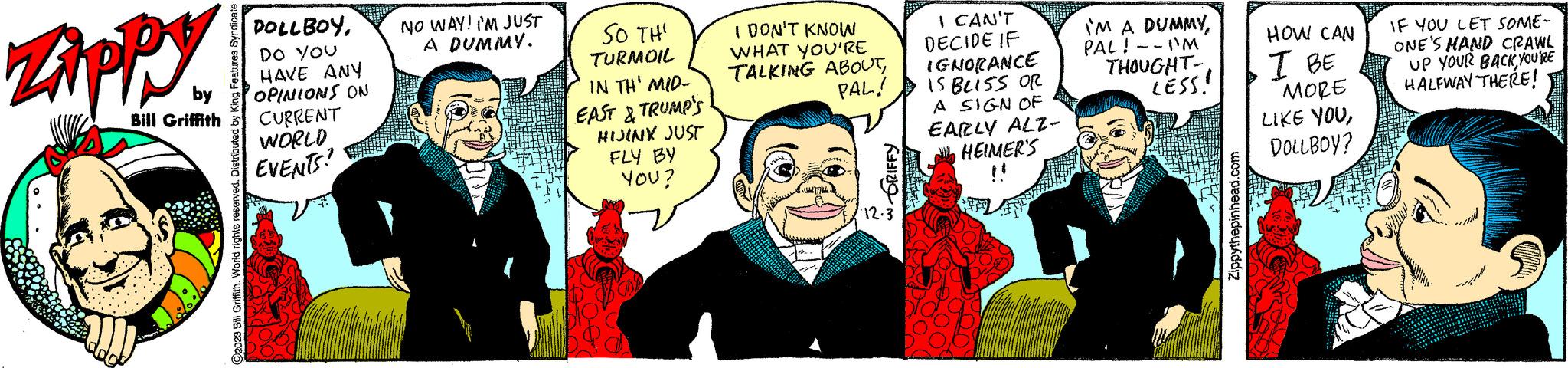 Gesture OCR: ZAPPY by Bill Griffith O2023 Bill Griffith. World rights reserved. Distributed by King Features DOLLBOYDO YOU HAVE ANY OPINIONS ON CURRENT WORLD EVENTS? NO WAY! I'M JUST A DUMMY. SO THI TURMOIL IN TH' MID- EAST & TRUMP'S HIJINX JUST FLY BY YOU? I DON'T KNOW WHAT YOU'RE TALKING ABOUTPAL! del 777 Jud. GRIFFY 12.3 I CAN'T DECIDE IF IGNORANCE IS BLISS OR A SIGN OF EARLY ALZ- HEIMER'S IM A DUMMYPAL! -- I'M THOUGHT- LESS! Zippythepinhead.com HOW CAN I BE MORE LIKE YOUDOLLBOY? IF YOU LET SOME- ONE'S HAND CRAWL UP YOUR BACKYOU'RE HALFWAY THERE! ZAPPY by Bill Griffith O2023 Bill Griffith . World rights reserved . Distributed by King Features DOLLBOYDO YOU HAVE ANY OPINIONS ON CURRENT WORLD EVENTS ? NO WAY ! I'M JUST A DUMMY . SO THI TURMOIL IN TH ' MID EAST & TRUMP'S HIJINX JUST FLY BY YOU ? I DON'T KNOW WHAT YOU'RE TALKING ABOUTPAL ! del 777 Jud . GRIFFY 12.3 I CAN'T DECIDE IF IGNORANCE IS BLISS OR A SIGN OF EARLY ALZ HEIMER'S IM A DUMMYPAL ! -- I'M THOUGHT LESS ! Zippythepinhead.com HOW CAN I BE MORE LIKE YOUDOLLBOY ? IF YOU LET SOME ONE'S HAND CRAWL UP YOUR BACKYOU'RE HALFWAY THERE !