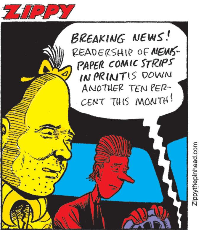 Humour OCR: ZIPPY BREAKING NEWS! READERSHIP OF NEWS. PAPER COMIC STRIPS IN PRINTIS DOWN ANOTHER TEN PER- CENT THIS MONTH! D Zippythepinhead.com ZIPPY BREAKING NEWS ! READERSHIP OF NEWS . PAPER COMIC STRIPS IN PRINTIS DOWN ANOTHER TEN PER CENT THIS MONTH ! D Zippythepinhead.com