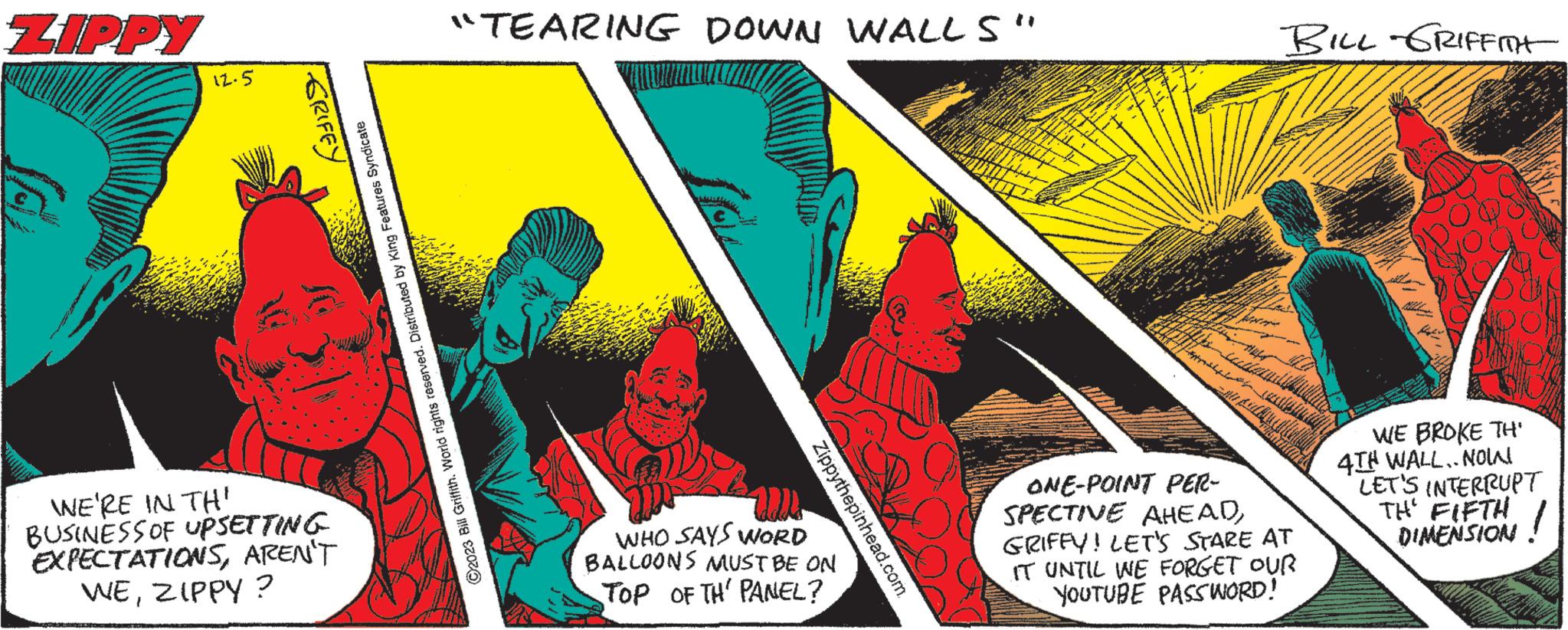Graphic design OCR: ZIPPY VJ 12.5 GRIFFY WE'RE IN TH' BUSINESS OF UPSETTING EXPECTATIONSAREN'T WEZIPPY? ?2023 Bill Griffith. World rights reserved. Distributed by King Features Syndicate "TEARING DOWN WALLS" Zippythepinhead.com. WHO SAYS WORD BALLOONS MUST BE ON TOP OF TH' PANEL? ??? auch BILL GRIFFITH ONE-POINT PER- SPECTIVE AHEADGRIFFY! LET'S STARE AT IT UNTIL WE FORGET OUR YOUTUBE PASSWORD! WE BROKE TH' 4TH WALL. NOIN LET'S INTERRUPT TH' FIFTH ! DIMENSION. ZIPPY VJ 12.5 GRIFFY WE'RE IN TH ' BUSINESS OF UPSETTING EXPECTATIONSAREN'T WEZIPPY ? ?2023 Bill Griffith . World rights reserved . Distributed by King Features Syndicate " TEARING DOWN WALLS " Zippythepinhead.com . WHO SAYS WORD BALLOONS MUST BE ON TOP OF TH ' PANEL ? ??? auch BILL GRIFFITH ONE - POINT PER SPECTIVE AHEADGRIFFY ! LET'S STARE AT IT UNTIL WE FORGET OUR YOUTUBE PASSWORD ! WE BROKE TH ' 4TH WALL . NOIN LET'S INTERRUPT TH ' FIFTH ! DIMENSION .