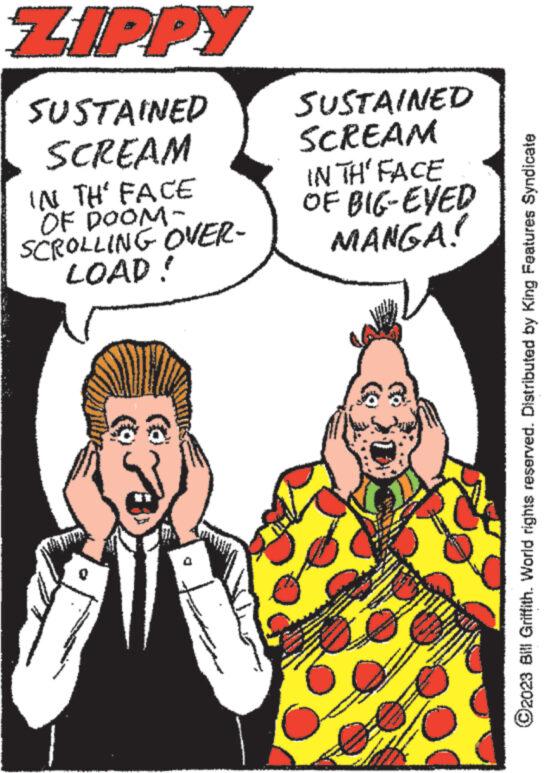 Font OCR: ZIPPY SUSTAINED SCREAM IN TH' FACE OF DOOM- SCROLLING OVER- LOAD! ****** SUSTAINED SCREAM IN TH' FACE BIG-EVED MANGA! OF S www Man NON S www www. www.m ?2023 Bill Griffith. World rights reserved. Distributed by King Features Syndicate ZIPPY SUSTAINED SCREAM IN TH ' FACE OF DOOM SCROLLING OVER LOAD ! ****** SUSTAINED SCREAM IN TH ' FACE BIG - EVED MANGA ! OF S www Man NON S www www . www.m ?2023 Bill Griffith . World rights reserved . Distributed by King Features Syndicate