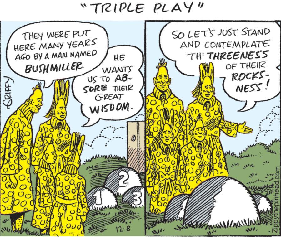 Terrestrial plant OCR: THEY WERE PUT HERE MANY YEARS AGO BY A MAN NAMED BUSHMILLER GRIFFY orje sa po "TRIPLE atsil HE WANTS US TO AB- SORB THEIR GREAT WISDOM. 12.8 PLAY" SO LET'S JUST STAND AND CONTEMPLATE TH' THREENESS OP www. OF THEIR ROCKS- NESS! Mart Zippythepinhead.com THEY WERE PUT HERE MANY YEARS AGO BY A MAN NAMED BUSHMILLER GRIFFY orje sa po " TRIPLE atsil HE WANTS US TO AB SORB THEIR GREAT WISDOM . 12.8 PLAY " SO LET'S JUST STAND AND CONTEMPLATE TH ' THREENESS OP www . OF THEIR ROCKS NESS ! Mart Zippythepinhead.com