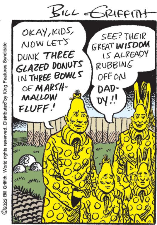 Fictional character OCR: ?2023 Bill Griffith. World rights reserved. Distributed by King Features Syndicate BILL GRIFFITH OKAYNOW LET'S DUNK THREE GLAZED DONUTS IN THREE BOWLS OF MARSH- MALLOW FLUFF! www ed SEE? THEIR GREAT INISDOM IS ALREADY RUBBING OFFON DAD- DY!!! NO ?2023 Bill Griffith . World rights reserved . Distributed by King Features Syndicate BILL GRIFFITH OKAYNOW LET'S DUNK THREE GLAZED DONUTS IN THREE BOWLS OF MARSH MALLOW FLUFF ! www ed SEE ? THEIR GREAT INISDOM IS ALREADY RUBBING OFFON DAD DY !!! NO