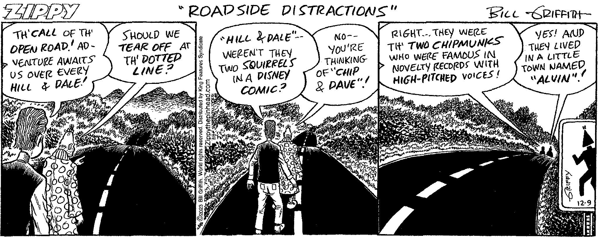 Illustration Faces (1) OCR: ZIPPY TH'CALL OF TH' OPEN ROAD AD- VENTURE AWAITS US OVER EVERY HILL & PALE! ROAD SIDE DISTRACTIONS" ""HILL & DALE"- WEREN'T THEY TWO SQUIRREL'S IN A DISNEY COMIC? SHOULD WE TEAR OFF AT TH' DOTTED LINE? NO-- YOU'RE THINKING OF "CHIP & DAVE"! BILL GRIFFITT YES! AND RIGHT. THEY WERE TH' TWO CHIPMUNKS WHO WERE FAMOUS IN NOVELTY RECORDS WITH HIGH-PITCHED VOICES! THEY LIVED IN A LITTLE TOWN NAMED "ALVIN"! SrIFEY 12.9 LATERS ZIPPY TH'CALL OF TH ' OPEN ROAD AD VENTURE AWAITS US OVER EVERY HILL & PALE ! ROAD SIDE DISTRACTIONS " " " HILL & DALE " WEREN'T THEY TWO SQUIRREL'S IN A DISNEY COMIC ? SHOULD WE TEAR OFF AT TH ' DOTTED LINE ? NO- YOU'RE THINKING OF " CHIP & DAVE " ! BILL GRIFFITT YES ! AND RIGHT . THEY WERE TH ' TWO CHIPMUNKS WHO WERE FAMOUS IN NOVELTY RECORDS WITH HIGH - PITCHED VOICES ! THEY LIVED IN A LITTLE TOWN NAMED " ALVIN " ! SrIFEY 12.9 LATERS