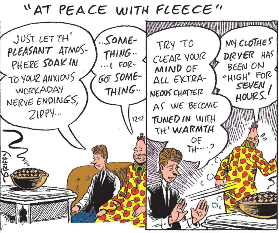 People OCR: "AT PEACE WITH FLEECE" JUST LET TH' PLEASANT ATMOS- PHERE SOAK IN TO YOUR ANXIOUS WORKADAY NERVE ENDINGSZIPPY... ???? m ·SOME- THING.. ...( FOR- GOT SOME- THING.. TRY ?? CLEAR YOUR MIND OF ALL EXTRA- NEOUS CHATTER AS WE BECOME 12-12 TUNED IN WITH TH¹ WARMTH OF TH-..? NOU www Semenov MY CLOTHES DRYER HAS BEEN ON "HIGH" FOR SEVEN 1 HOURS! " AT PEACE WITH FLEECE " JUST LET TH ' PLEASANT ATMOS PHERE SOAK IN TO YOUR ANXIOUS WORKADAY NERVE ENDINGSZIPPY ... ???? m · SOME THING .. ... ( FOR GOT SOME THING .. TRY ?? CLEAR YOUR MIND OF ALL EXTRA NEOUS CHATTER AS WE BECOME 12-12 TUNED IN WITH TH¹ WARMTH OF TH - .. ? NOU www Semenov MY CLOTHES DRYER HAS BEEN ON " HIGH " FOR SEVEN 1 HOURS !