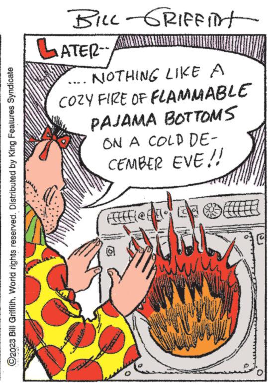 Rectangle OCR: ?2023 Bill Griffith. World rights reserved. Distributed by King Features Syndicate BILL-GRIFFINT LATER -- AYUNTA NOTHING LIKE A COZY FIRE OF FLAMMABLE PAJAMA BOTTOMS www. www wwwwww ON A COLD DE- CEMBER EVE!! Afflon ta om www. All 30 ?2023 Bill Griffith . World rights reserved . Distributed by King Features Syndicate BILL - GRIFFINT LATER -- AYUNTA NOTHING LIKE A COZY FIRE OF FLAMMABLE PAJAMA BOTTOMS www . www wwwwww ON A COLD DE CEMBER EVE !! Afflon ta om www . All 30