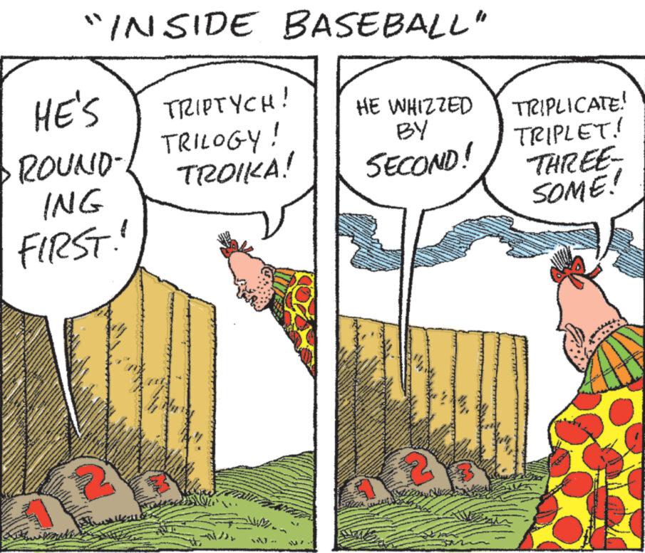 Illustration OCR: "INSIDE BASEBALL" HE'S ·ROUND- ING FIRST! Twils www.w TRIPTYCH! TRILOGY! TROIKA! HE WHIZZED BY SECOND! TRIPLICATE! TRIPLET! THREE- SOME! " INSIDE BASEBALL " HE'S · ROUND ING FIRST ! Twils www.w TRIPTYCH ! TRILOGY ! TROIKA ! HE WHIZZED BY SECOND ! TRIPLICATE ! TRIPLET ! THREE SOME !