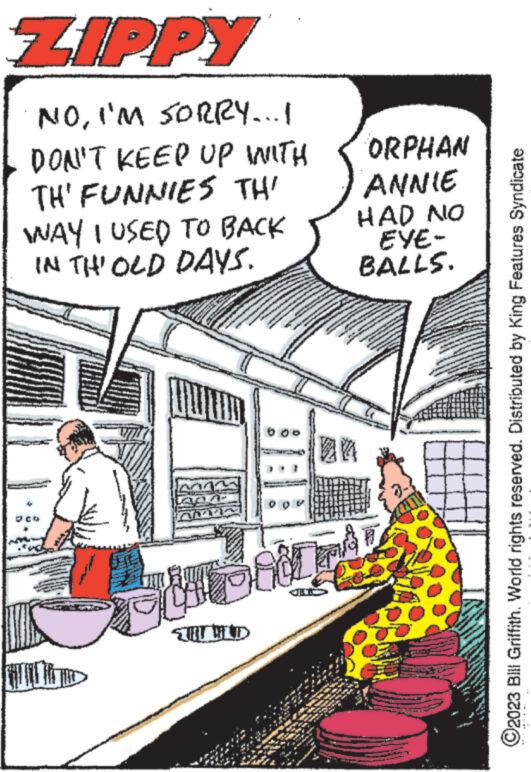 Drawing OCR: ZIPPY NOI'M SORRY...! DON'T KEEP UP WITH TH' FUNNIES THI WAY I USED TO BACK IN TH' OLD DAYS. 11000 W ?? WOO DODA 201 P www. ORPHAN ANNIE HAD NO EYE- BALLS. My ?2023 Bill Griffith. World rights reserved. Distributed by King Features Syndicate ZIPPY NOI'M SORRY ... ! DON'T KEEP UP WITH TH ' FUNNIES THI WAY I USED TO BACK IN TH ' OLD DAYS . 11000 W ?? WOO DODA 201 P www . ORPHAN ANNIE HAD NO EYE BALLS . My ?2023 Bill Griffith . World rights reserved . Distributed by King Features Syndicate