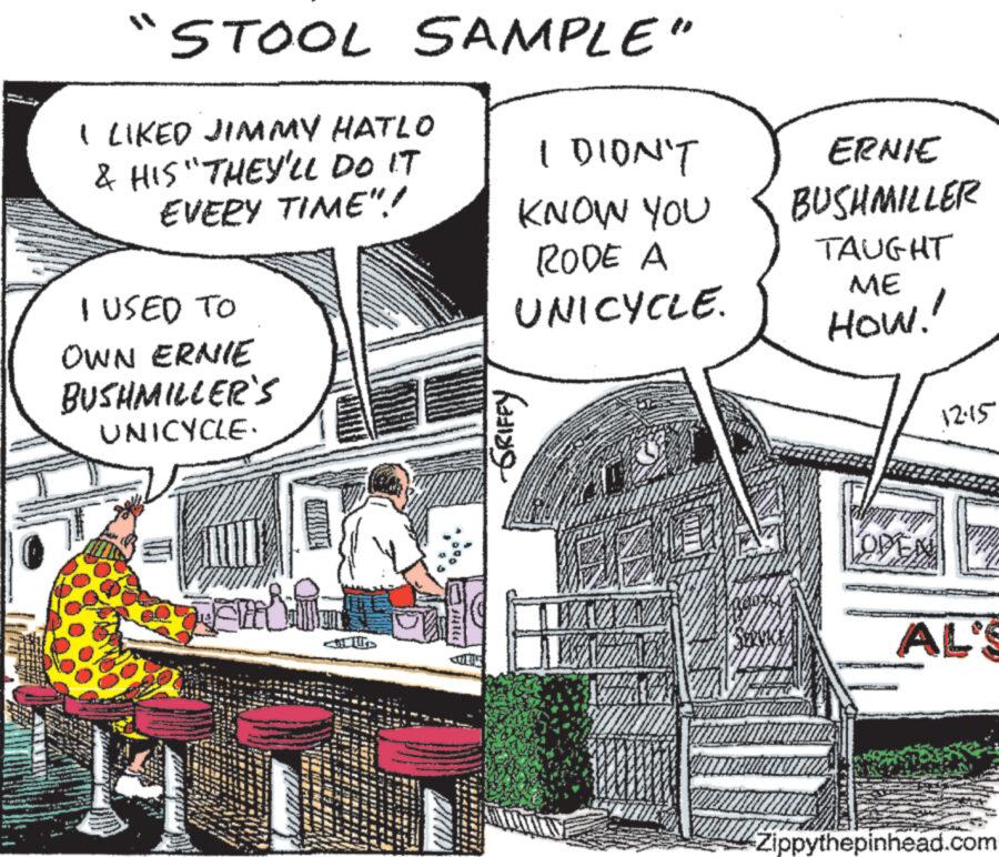 Fiction OCR: ...... "STOOL SAMPLE" I LIKED JIMMY HATLO & HIS "THEY'LL DO IT EVERY TIME"! I USED TO OWN ERNIE BUSHMILLER'S UNICYCLE. TS www Ampe I DIDN'T KNOW YOU RODE A UNICYCLE. ????? WAVAIA 27/0 ERNIE BUSHMILLER TAUGHT ME How! 1215 AL'S Zippythepinhead.com ...... " STOOL SAMPLE " I LIKED JIMMY HATLO & HIS " THEY'LL DO IT EVERY TIME " ! I USED TO OWN ERNIE BUSHMILLER'S UNICYCLE . TS www Ampe I DIDN'T KNOW YOU RODE A UNICYCLE . ????? WAVAIA 27/0 ERNIE BUSHMILLER TAUGHT ME How ! 1215 AL'S Zippythepinhead.com