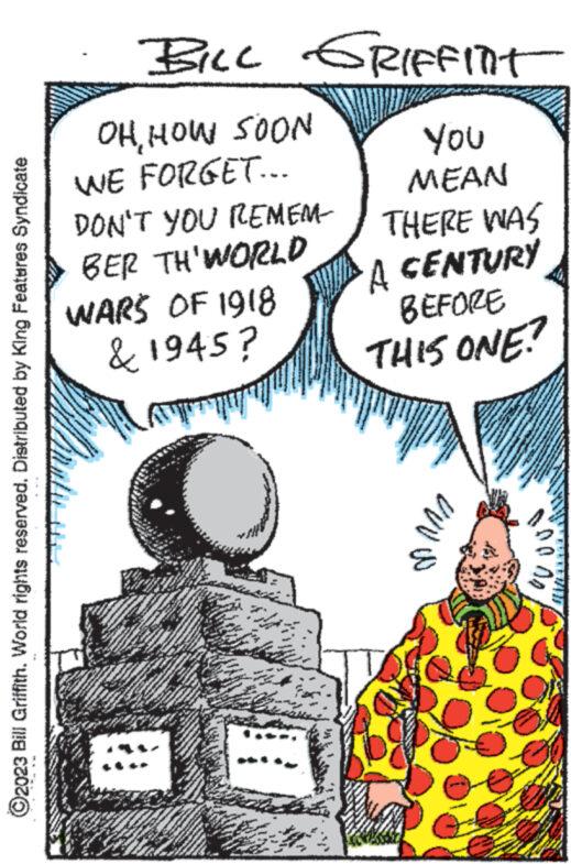 Conversation OCR: ?2023 Bill Griffith. World rights reserved. Distributed by King Features Syndicate OHHOW SOON WE FORGET... DON'T YOU REMEM BER TH'WORLD MET WARS OF 1918 & 1945? www www www. C www. BILL GRIFFITT www H www. DES THE **** www. 100 * MA **** WONG MA Se www.w ww FA hy www. P S W www "N www wwwww Aw 46 KON www. F. MUN AN www. **** *** A YOU MEAN THERE WAS A CENTURY BEFORE THIS ONE? ?? www. 1000) www. www. www.w ?2023 Bill Griffith . World rights reserved . Distributed by King Features Syndicate OHHOW SOON WE FORGET ... DON'T YOU REMEM BER TH'WORLD MET WARS OF 1918 & 1945 ? www www www . C www . BILL GRIFFITT www H www . DES THE **** www . 100 * MA **** WONG MA Se www.w ww FA hy www . P S W www " N www wwwww Aw 46 KON www . F. MUN AN www . **** *** A YOU MEAN THERE WAS A CENTURY BEFORE THIS ONE ? ?? www . 1000 ) www . www . www.w