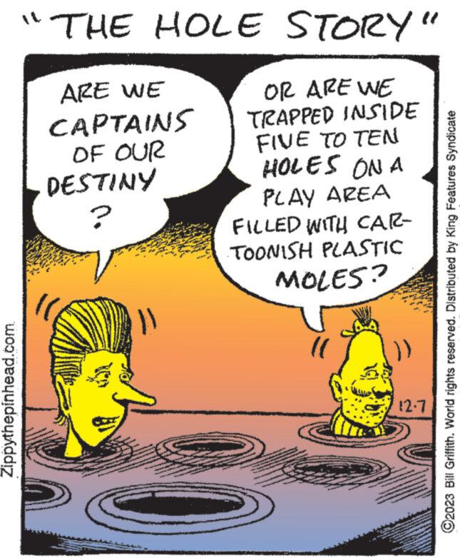 Publication OCR: Zippythepinhead.com "THE HOLE STORY ARE WE CAPTAINS OF OUR DESTINY OR ARE WE TRAPPED INSIDE FIVE TO TEN HOLES ON A ? PLAY AREA FILLED WITH CAR- TOONISH PLASTIC MOLES? :)) 12.7 ?2023 Bill Griffith. World rights reserved. Distributed by King Features Syndicate Zippythepinhead.com " THE HOLE STORY ARE WE CAPTAINS OF OUR DESTINY OR ARE WE TRAPPED INSIDE FIVE TO TEN HOLES ON A ? PLAY AREA FILLED WITH CAR TOONISH PLASTIC MOLES ? :) ) 12.7 ?2023 Bill Griffith . World rights reserved . Distributed by King Features Syndicate