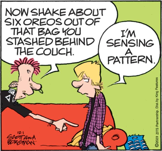 Line OCR: NOW SHAKE ABOUT SIX OREOS OUT OF THAT BAG YOU I'M STASHED BEHIND / SENSING THE COUCH. A PATTERN. 12.1 SCOTT and BORGMAN wwwww ?2023 ZITS Partnership. Dist. by King Features NOW SHAKE ABOUT SIX OREOS OUT OF THAT BAG YOU I'M STASHED BEHIND / SENSING THE COUCH . A PATTERN . 12.1 SCOTT and BORGMAN wwwww ?2023 ZITS Partnership . Dist . by King Features