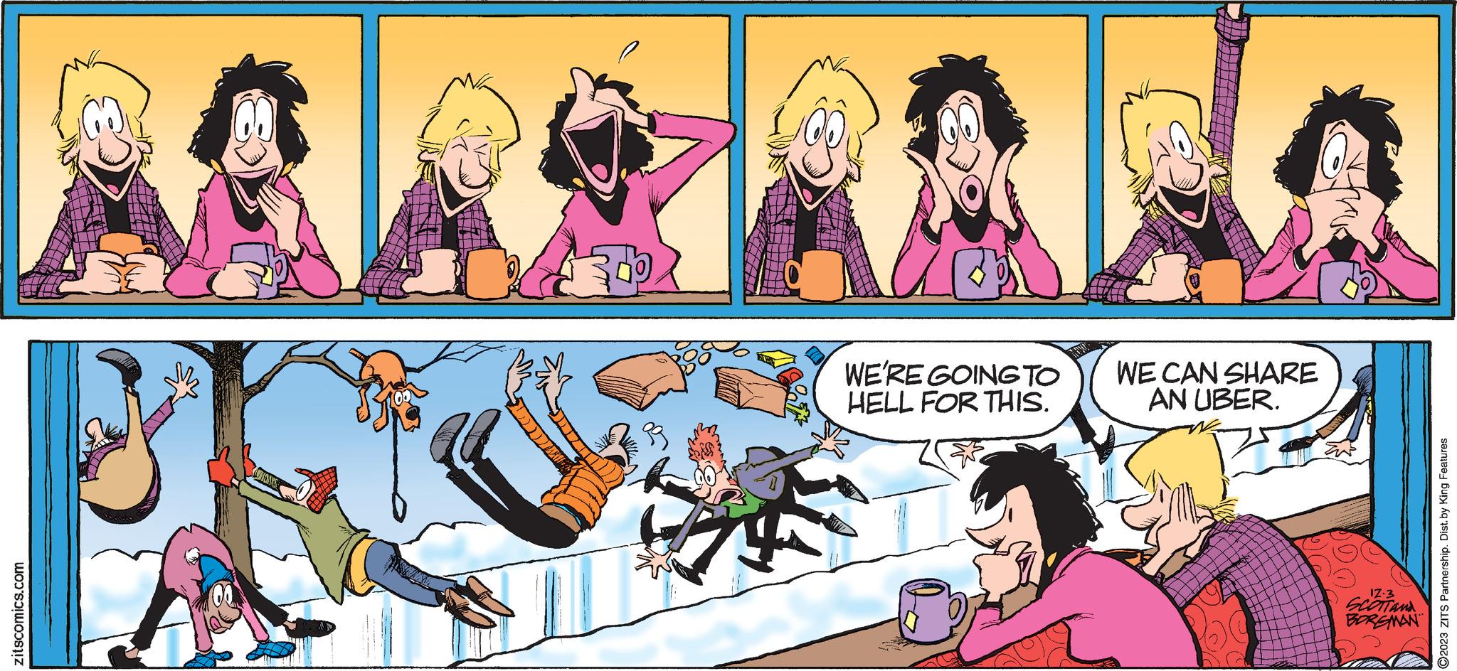Art OCR: zitscomics.com 5? 41% WE'RE GOING TO HELL FOR THIS. 10 WE CAN SHARE AN UBER. 100 17.3 SCOTT AND BORGMAN ?2023 ZITS Partnership. Dist. by King Features zitscomics.com 5 ? 41 % WE'RE GOING TO HELL FOR THIS . 10 WE CAN SHARE AN UBER . 100 17.3 SCOTT AND BORGMAN ?2023 ZITS Partnership . Dist . by King Features