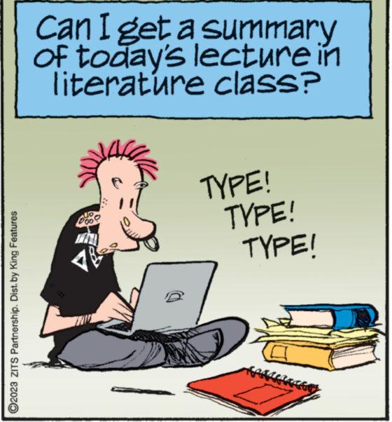 Humour OCR: ?2023 ZITS Partnership. Dist. by King Features Can I get a summary of today's lecture in literature class? 6221 TYPE! TYPE! TYPE! ?2023 ZITS Partnership . Dist . by King Features Can I get a summary of today's lecture in literature class ? 6221 TYPE ! TYPE ! TYPE !