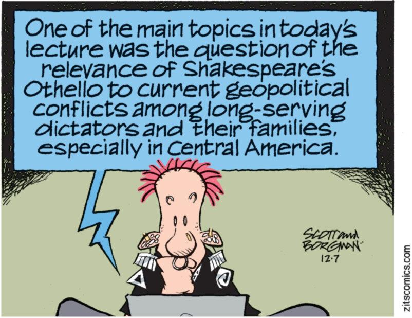 Illustration OCR: One of the main topics in today's lecture was the question of the relevance of Shakespeare's Othello to current geopolitical conflicts among long-serving dictators and their familiesespecially in Central America. SCOTT and BORGMAN 12.7 zitscomics.com One of the main topics in today's lecture was the question of the relevance of Shakespeare's Othello to current geopolitical conflicts among long - serving dictators and their familiesespecially in Central America . SCOTT and BORGMAN 12.7 zitscomics.com