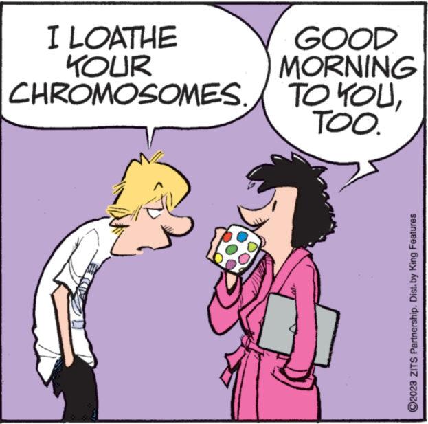 Font OCR: I LOATHE KOUR CHROMOSOMES. GOOD MORNING TO YOUTOO. ?2023 ZITS Partnership. Dist. by King Features I LOATHE KOUR CHROMOSOMES . GOOD MORNING TO YOUTOO . ?2023 ZITS Partnership . Dist . by King Features