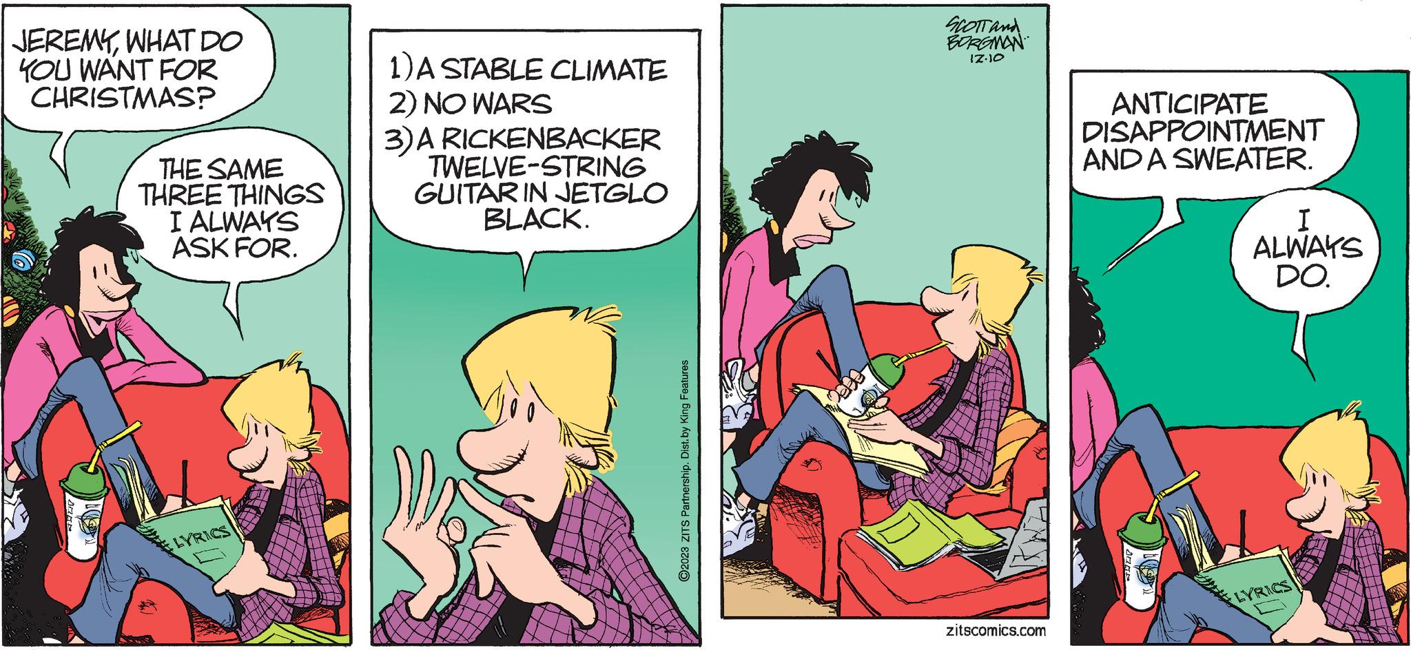 Comic book OCR: JEREMYWHAT DO YOU WANT FOR CHRISTMAS? THE SAME THREE THINGS I ALWAYS ASK FOR. LYRICS 1) A STABLE CLIMATE 2) NO WARS 3) A RICKENBACKER TWELVE-STRING GUITAR IN JETGLO BLACK. ©2023 ZITS Partnership. Dist. by King Features SCOTT and BORGMAN 17.10 zitscomics.com ANTICIPATE DISAPPOINTMENT AND A SWEATER. I ALWAYS DO. LYRICS JEREMYWHAT DO YOU WANT FOR CHRISTMAS ? THE SAME THREE THINGS I ALWAYS ASK FOR . LYRICS 1 ) A STABLE CLIMATE 2 ) NO WARS 3 ) A RICKENBACKER TWELVE - STRING GUITAR IN JETGLO BLACK . © 2023 ZITS Partnership . Dist . by King Features SCOTT and BORGMAN 17.10 zitscomics.com ANTICIPATE DISAPPOINTMENT AND A SWEATER . I ALWAYS DO . LYRICS