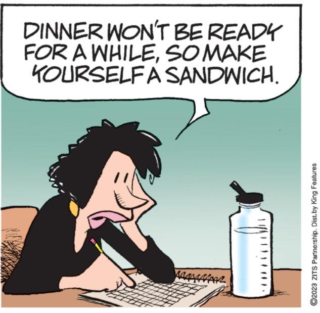 Solvent OCR: DINNER WON'T BE READY FOR A WHILESO MAKE KOURSELF A SANDWICH. www. AAAAAAAAAR ?2023 ZITS Partnership. Distby King Features DINNER WON'T BE READY FOR A WHILESO MAKE KOURSELF A SANDWICH . www . AAAAAAAAAR ?2023 ZITS Partnership . Distby King Features