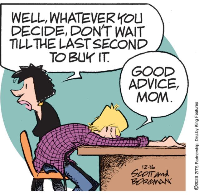 Conversation OCR: WELLWHATEVER YOU DECIDEDON'T WAIT TILL THE LAST SECOND TO BUY IT. Po GOOD ADVICEMOM. 12.16 Scott and BORGMAN ?2023 ZITS Partnership. Dist. by King Features WELLWHATEVER YOU DECIDEDON'T WAIT TILL THE LAST SECOND TO BUY IT . Po GOOD ADVICEMOM . 12.16 Scott and BORGMAN ?2023 ZITS Partnership . Dist . by King Features