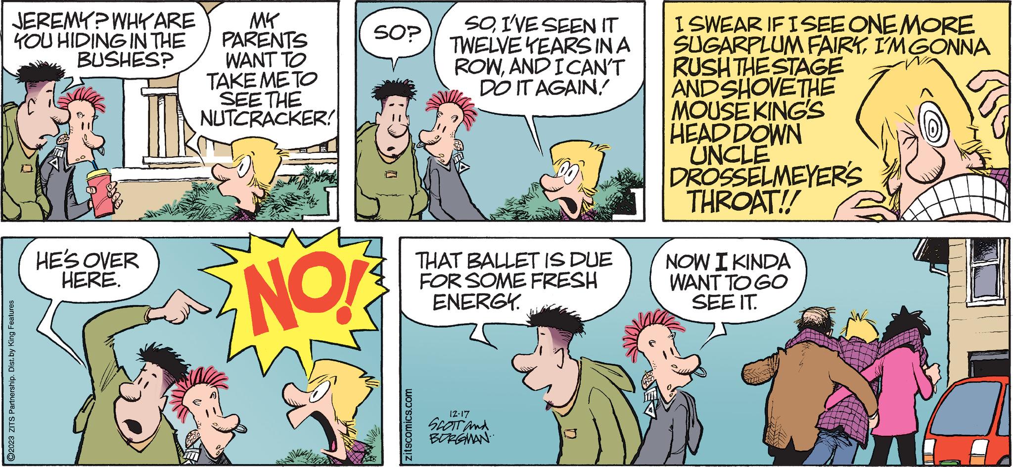 Interaction OCR: JEREMY? WHY ARE YOU HIDING IN THE BUSHES? ?2023 ZITS Partnership. Dist. by King Features HE'S OVER HERE. MY PARENTS WANT TO TAKE METO SEE THE NUTCRACKER! NO! SO? zitscomics.com SOI'VE SEEN IT TWELVE YEARS IN A ROWAND I CAN'T DO IT AGAIN! THAT BALLET IS DUE FOR SOME FRESH ENERGY. 12-17 SCOTT and BURGMAN I SWEAR IF I SEE ONE MORE SUGARPLUM FAIRYI'M GONNA RUSH THE STAGE AND SHOVETHE MOUSE KING'S HEAD DOWN UNCLE DROSSELMEYER'S THROAT!! NOW I KINDA WANT TO GO SEE IT. MUI JEREMY ? WHY ARE YOU HIDING IN THE BUSHES ? ?2023 ZITS Partnership . Dist . by King Features HE'S OVER HERE . MY PARENTS WANT TO TAKE METO SEE THE NUTCRACKER ! NO ! SO ? zitscomics.com SOI'VE SEEN IT TWELVE YEARS IN A ROWAND I CAN'T DO IT AGAIN ! THAT BALLET IS DUE FOR SOME FRESH ENERGY . 12-17 SCOTT and BURGMAN I SWEAR IF I SEE ONE MORE SUGARPLUM FAIRYI'M GONNA RUSH THE STAGE AND SHOVETHE MOUSE KING'S HEAD DOWN UNCLE DROSSELMEYER'S THROAT !! NOW I KINDA WANT TO GO SEE IT . MUI
