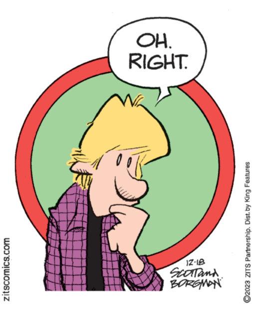 Art OCR: zitscomics.com BORGMAN SCOTTand 12-18 www www. ?2023 ZITS Partnership. Dist. by King Features N RIGHT. OH. zitscomics.com BORGMAN SCOTTand 12-18 www www . ?2023 ZITS Partnership . Dist . by King Features N RIGHT . OH .