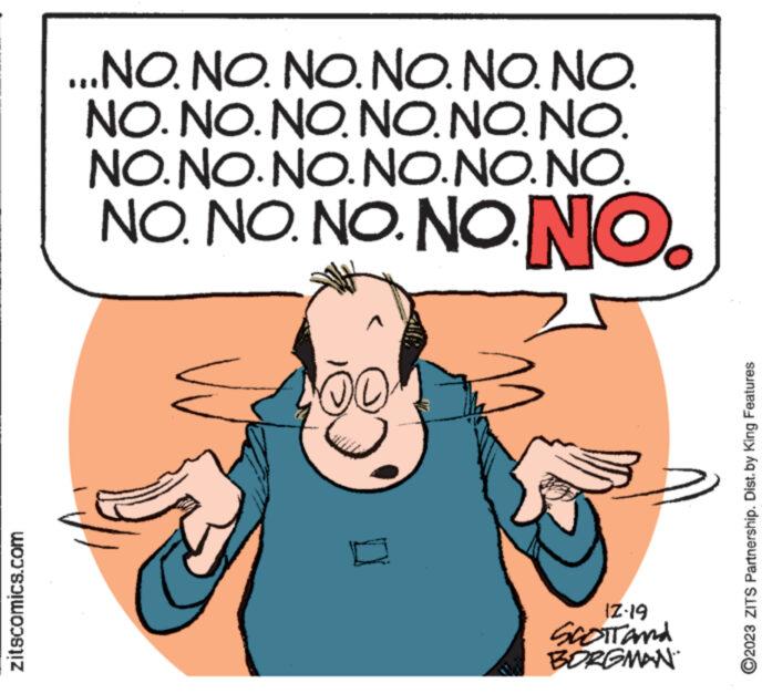 Ear OCR: zitscomics.com ...NO. NO. NO. NO. NO. NO. NO. NO. NO. NO. NO. NO. NO. NO.NO. NO.NO. NO. NO. NO. NO. NONO. 200 12-19 SCOTT AND BORGMAN ." ?2023 ZITS Partnership. Dist. by King Features zitscomics.com ... NO . NO . NO . NO . NO . NO . NO . NO . NO . NO . NO . NO . NO . NO.NO. NO.NO. NO . NO . NO . NO . NONO . 200 12-19 SCOTT AND BORGMAN . " ?2023 ZITS Partnership . Dist . by King Features