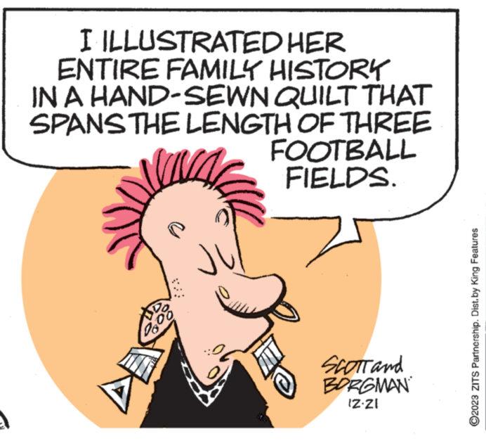 Happy OCR: I ILLUSTRATED HER ENTIRE FAMILY HISTORY IN A HAND-SEWN QUILT THAT SPANS THE LENGTH OF THREE DO U 0808 J' FOOTBALL FIELDS. SCOTT and BORGMAN IZ-ZI ?2023 ZITS Partnership. Dist.by King Features I ILLUSTRATED HER ENTIRE FAMILY HISTORY IN A HAND - SEWN QUILT THAT SPANS THE LENGTH OF THREE DO U 0808 J ' FOOTBALL FIELDS . SCOTT and BORGMAN IZ - ZI ?2023 ZITS Partnership . Dist.by King Features