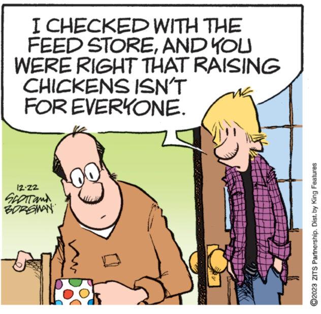 Parallel OCR: I CHECKED WITH THE FEED STOREAND YOU WERE RIGHT THAT RAISING CHICKENS ISN'T FOR EVERYONE. 12-22 SCOTT and BORGMAN wwww wwwwwwN www. ?2023 ZITS Partnership. Dist. by King Features I CHECKED WITH THE FEED STOREAND YOU WERE RIGHT THAT RAISING CHICKENS ISN'T FOR EVERYONE . 12-22 SCOTT and BORGMAN wwww wwwwwwN www . ?2023 ZITS Partnership . Dist . by King Features
