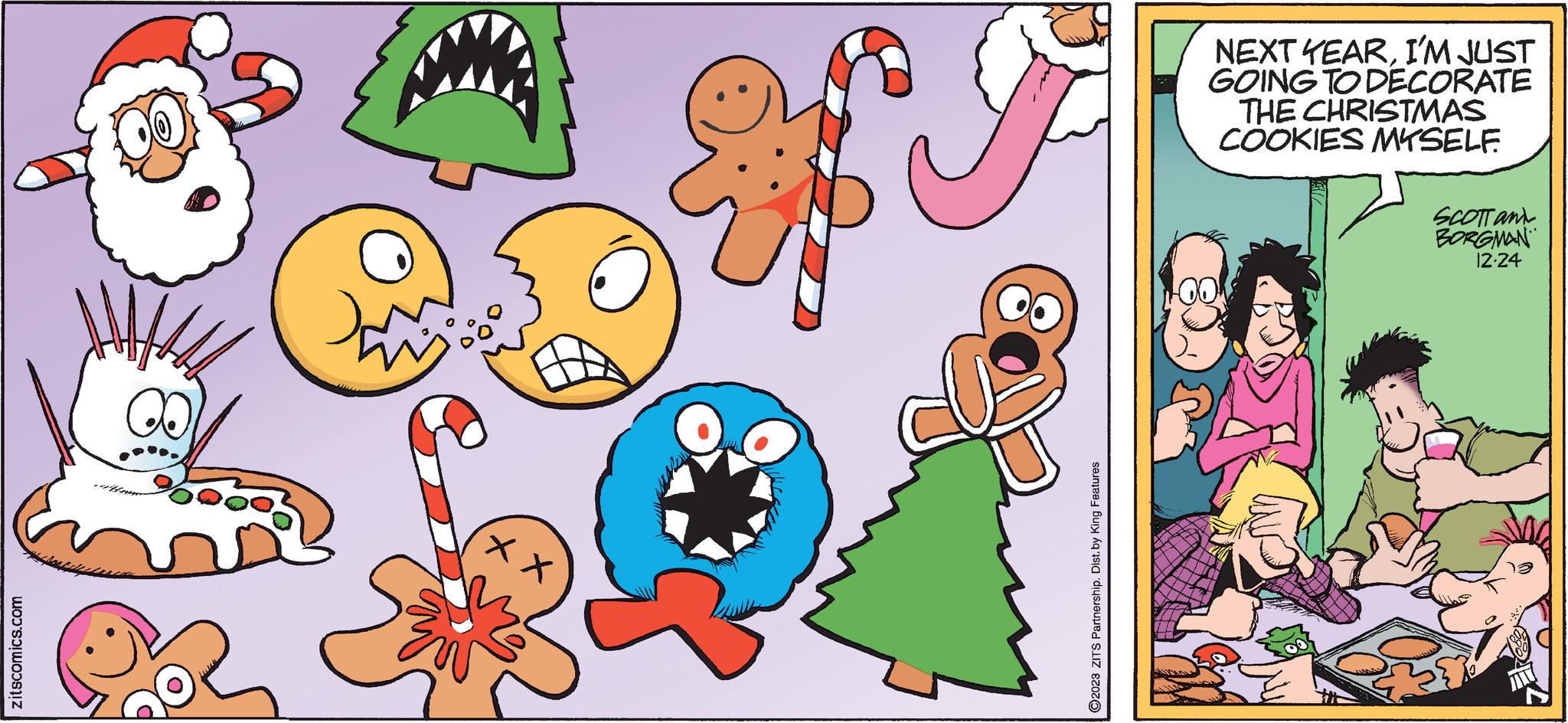 Red OCR: zitscomics.com Do ?2023 ZITS Partnership. Dist. by King Features NEXT YEARI'M JUST GOING TO DECORATE THE CHRISTMAS COOKIES MYSELF. SCOTT and BORGMAN 12-24 zitscomics.com Do ?2023 ZITS Partnership . Dist . by King Features NEXT YEARI'M JUST GOING TO DECORATE THE CHRISTMAS COOKIES MYSELF . SCOTT and BORGMAN 12-24