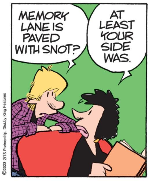 Fictional character OCR: ?2023 ZITS Partnership. Dist.by King Features MEMORY LANE IS PAVED WITH SNOT? AT LEAST YOUR SIDE WAS. ?2023 ZITS Partnership . Dist.by King Features MEMORY LANE IS PAVED WITH SNOT ? AT LEAST YOUR SIDE WAS .
