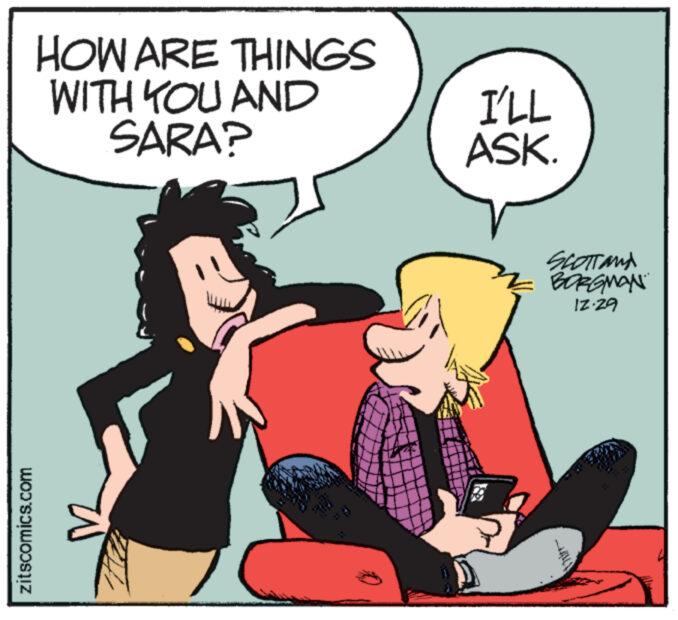 Fictional character OCR: zitscomics.com HOW ARE THINGS WITH YOU AND SARA? I'LL ASK. SCOTT AND BORGMAN 12.29 zitscomics.com HOW ARE THINGS WITH YOU AND SARA ? I'LL ASK . SCOTT AND BORGMAN 12.29