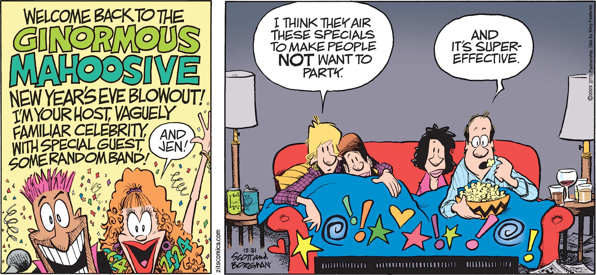 Fiction OCR: WELCOME BACK TO THE GINORMOUS MAHOOSIVE NEW YEAR'S EVE BLOWOUT! I'M YOUR HOSTVAGUELY FAMILIAR CELEBRITYAND WITH SPECIAL GUEST SOMERANDOM BAND! JEN! Del=! 8 177 B zitscomics.com Ww I THINK THEY AIR THESE SPECIALS TO MAKE PEOPLE NOT WANT TO PARTK. 12.31 SCOTT and BORGMAN ******** ** AND IT'S SUPER- EFFECTIVE. 12/ ?2023 ZITS Partnership. Dist. by King Features WELCOME BACK TO THE GINORMOUS MAHOOSIVE NEW YEAR'S EVE BLOWOUT ! I'M YOUR HOSTVAGUELY FAMILIAR CELEBRITYAND WITH SPECIAL GUEST SOMERANDOM BAND ! JEN ! Del = ! 8 177 B zitscomics.com Ww I THINK THEY AIR THESE SPECIALS TO MAKE PEOPLE NOT WANT TO PARTK . 12.31 SCOTT and BORGMAN ******** ** AND IT'S SUPER EFFECTIVE . 12 / ?2023 ZITS Partnership . Dist . by King Features