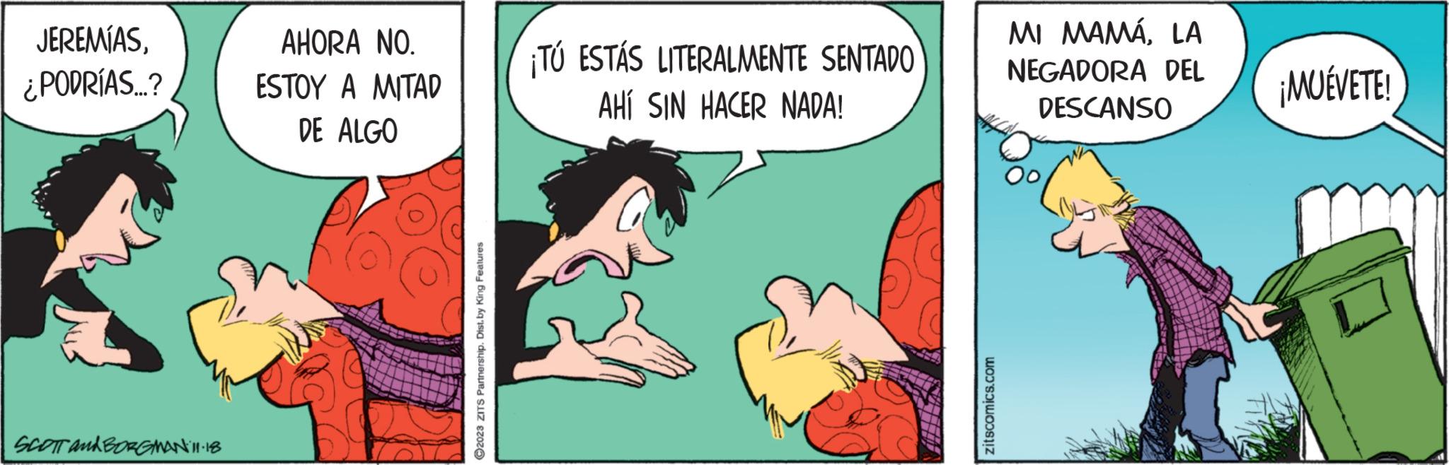Font OCR: JEREMÍAS¿PODRÍAS...? SCOTT and BORGMAN 11:18 AHORA NO. ESTOY A MITAD DE ALGO ?2023 ZITS Partnership. Dist. by King Features ¡TÚ ESTÁS LITERALMENTE SENTADO AHÍ SIN HACER NADA! zitscomics.com MI MAMÁLA NEGADORA DEL DESCANSO ¡MUÉVETE! JEREMÍAS¿ PODRÍAS ... ? SCOTT and BORGMAN 11:18 AHORA NO . ESTOY A MITAD DE ALGO ?2023 ZITS Partnership . Dist . by King Features ¡ TÚ ESTÁS LITERALMENTE SENTADO AHÍ SIN HACER NADA ! zitscomics.com MI MAMÁLA NEGADORA DEL DESCANSO ¡ MUÉVETE !