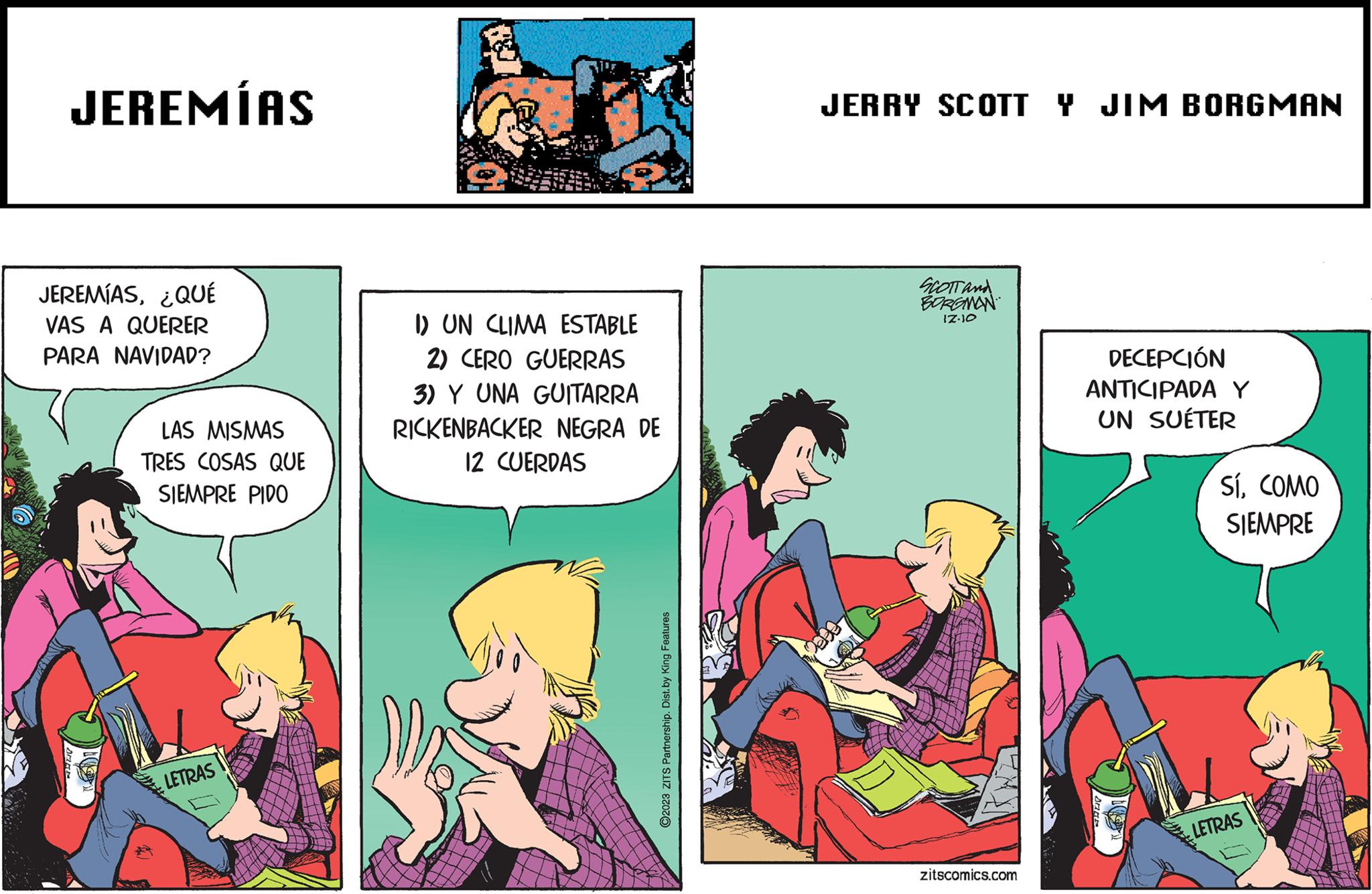 Art OCR: JEREMÍAS JEREMÍAS¿QUÉ VAS A QUERER PARA NAVIDAD? ARA LAS MISMAS TRES COSAS QUE SIEMPRE PIDO LETRAS I) UN CLIMA ESTABLE 2) CERO GUERRAS 3) Y UNA GUITARRA RICKENBACKER NEGRA DE 12 CUERDAS ?2023 ZITS Partnership. Dist. by King Features JERRY SCOTTY JIM BORGMAN SCOTT and BORGMAN 17.10 zitscomics.com DECEPCIÓN ANTICIPADA Y UN SUÉTER SíCOMO SIEMPRE LETRAS JEREMÍAS JEREMÍAS¿ QUÉ VAS A QUERER PARA NAVIDAD ? ARA LAS MISMAS TRES COSAS QUE SIEMPRE PIDO LETRAS I ) UN CLIMA ESTABLE 2 ) CERO GUERRAS 3 ) Y UNA GUITARRA RICKENBACKER NEGRA DE 12 CUERDAS ?2023 ZITS Partnership . Dist . by King Features JERRY SCOTTY JIM BORGMAN SCOTT and BORGMAN 17.10 zitscomics.com DECEPCIÓN ANTICIPADA Y UN SUÉTER SíCOMO SIEMPRE LETRAS