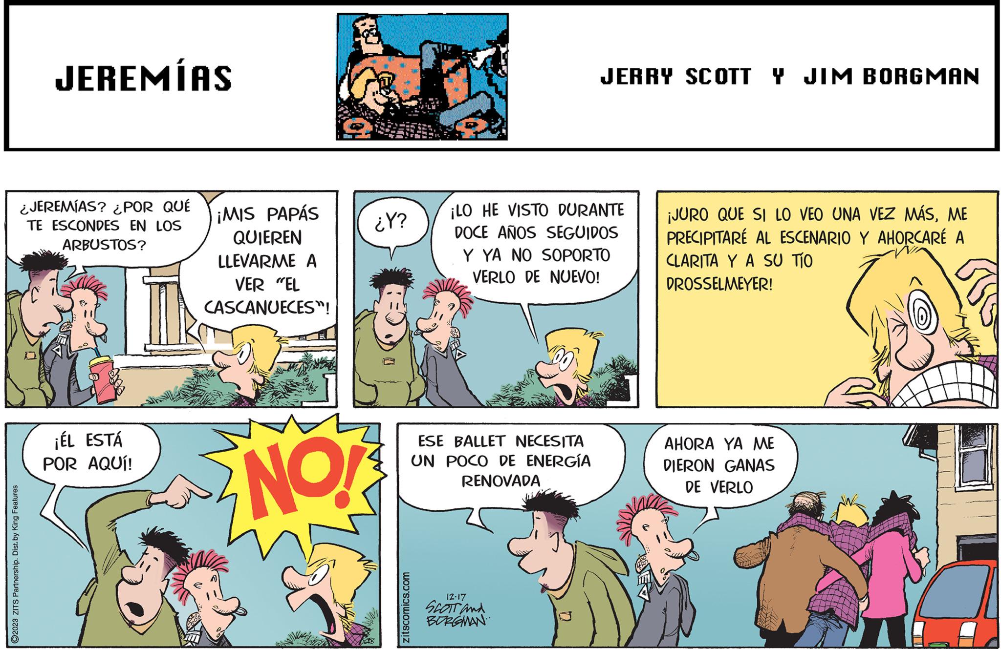 Publication OCR: ?2023 ZITS Partnership. Dist. by King Features JEREMÍAS ¿JEREMÍAS? ¿POR QUÉ TE ESCONDES EN LOS ARBUSTOS? ¡ÉL ESTÁ POR AQUÍ! ¡MIS PAPÁS QUIEREN LLEVARME A VER "EL CASCANUECES”! NO! ¿Y? zitscomics.com ¡LO HE VISTO DURANTE DOCE AÑOS SEGUIDOS Y YA NO SOPORTO VERLO DE NUEVO! ESE BALLET NECESITA UN POCO DE ENERGÍA RENOVADA JERRY SCOTT Y JIM BORGMAN 12.17 SCOTT and BURGMAN ¡JURO QUE SI LO VEO UNA VEZ MÁSME PRECIPITARÉ AL ESCENARIO Y AHORCARÉ A CLARITA Y A SU TÍO DROSSELMEYER! AHORA YA ME DIERON GANAS DE VERLO ?2023 ZITS Partnership . Dist . by King Features JEREMÍAS ¿ JEREMÍAS ? ¿ POR QUÉ TE ESCONDES EN LOS ARBUSTOS ? ¡ ÉL ESTÁ POR AQUÍ ! ¡ MIS PAPÁS QUIEREN LLEVARME A VER " EL CASCANUECES ” ! NO ! ¿ Y ? zitscomics.com ¡ LO HE VISTO DURANTE DOCE AÑOS SEGUIDOS Y YA NO SOPORTO VERLO DE NUEVO ! ESE BALLET NECESITA UN POCO DE ENERGÍA RENOVADA JERRY SCOTT Y JIM BORGMAN 12.17 SCOTT and BURGMAN ¡ JURO QUE SI LO VEO UNA VEZ MÁSME PRECIPITARÉ AL ESCENARIO Y AHORCARÉ A CLARITA Y A SU TÍO DROSSELMEYER ! AHORA YA ME DIERON GANAS DE VERLO