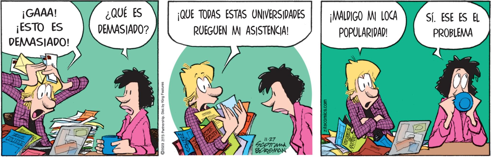 Fictional character OCR: ¡GAAA! ¡ESTO ES DEMASIADO! COLLEGE ¿QUÉ ES DEMASIADO? ?2023 ZITS Partnership. Dist. by King Features ¡QUE TODAS ESTAS UNIVERSIDADES RUEGUEN MI ASISTENCIA! 9 KUTA VERSITY 11-27 SCOTT and BORGMAN zitscomics.com ¡MALDIGO MI LOCA POPULARIDAD! L Sí. ESE ES EL PROBLEMA ¡ GAAA ! ¡ ESTO ES DEMASIADO ! COLLEGE ¿ QUÉ ES DEMASIADO ? ?2023 ZITS Partnership . Dist . by King Features ¡ QUE TODAS ESTAS UNIVERSIDADES RUEGUEN MI ASISTENCIA ! 9 KUTA VERSITY 11-27 SCOTT and BORGMAN zitscomics.com ¡ MALDIGO MI LOCA POPULARIDAD ! L Sí . ESE ES EL PROBLEMA