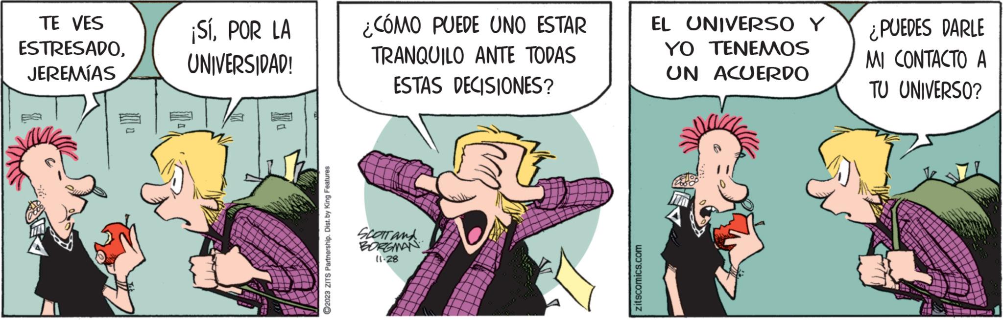 Art OCR: TE VES ESTRESADOJEREMÍAS ¡SíPOR LA UNIVERSIDAD! ?2023 ZITS Partnership. Dist. by King Features ¿CÓMO PUEDE UNO ESTAR TRANQUILO ANTE TODAS ESTAS DECISIONES? SCOTT AND BORGMAN 11-28 zitscomics.com EL UNIVERSO Y YO TENEMOS UN ACUERDO ¿PUEDES DARLE MI CONTACTO A TU UNIVERSO? TE VES ESTRESADOJEREMÍAS ¡ SíPOR LA UNIVERSIDAD ! ?2023 ZITS Partnership . Dist . by King Features ¿ CÓMO PUEDE UNO ESTAR TRANQUILO ANTE TODAS ESTAS DECISIONES ? SCOTT AND BORGMAN 11-28 zitscomics.com EL UNIVERSO Y YO TENEMOS UN ACUERDO ¿ PUEDES DARLE MI CONTACTO A TU UNIVERSO ?