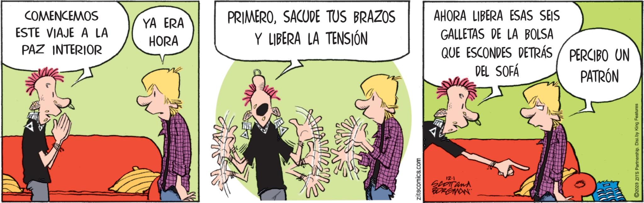 Sharing OCR: COMENCEMOS ESTE VIAJE A LA PAZ INTERIOR YA ERA HORA PRIMEROSACUDE TUS BRAZOS Y LIBERA LA TENSIÓN zitscomics.com AHORA LIBERA ESAS SEIS GALLETAS DE LA BOLSA QUE ESCONDES DETRÁS/ PERCIBO UN DEL SOFÁ PATRÓN 12.1 SCOTT and BORGMAN ?2023 ZITS Partnership. Dist. by King Features COMENCEMOS ESTE VIAJE A LA PAZ INTERIOR YA ERA HORA PRIMEROSACUDE TUS BRAZOS Y LIBERA LA TENSIÓN zitscomics.com AHORA LIBERA ESAS SEIS GALLETAS DE LA BOLSA QUE ESCONDES DETRÁS / PERCIBO UN DEL SOFÁ PATRÓN 12.1 SCOTT and BORGMAN ?2023 ZITS Partnership . Dist . by King Features