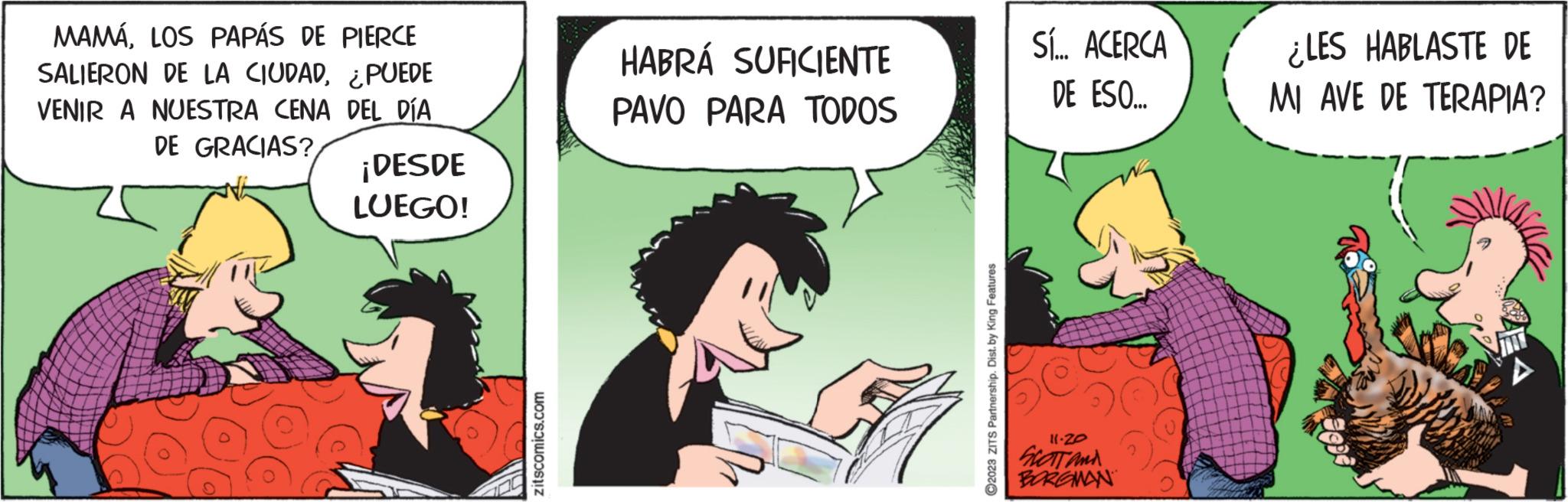Art OCR: MAMÁLOS PAPÁS DE PIERCE SALIERON DE LA CIUDAD¿PUEDE VENIR A NUESTRA CENA DEL DÍA DE GRACIAS? ¡DESDE LUEGO! zitscomics.com HABRÁ SUFICIENTE PAVO PARA TODOS ?2023 ZITS Partnership. Dist. by King Features Sí... ACERCA DE ESO... 11.20 SCOTT and BORGMAN ¿LES HABLASTE DE MI AVE DE TERAPIA? MAMÁLOS PAPÁS DE PIERCE SALIERON DE LA CIUDAD¿ PUEDE VENIR A NUESTRA CENA DEL DÍA DE GRACIAS ? ¡ DESDE LUEGO ! zitscomics.com HABRÁ SUFICIENTE PAVO PARA TODOS ?2023 ZITS Partnership . Dist . by King Features Sí ... ACERCA DE ESO ... 11.20 SCOTT and BORGMAN ¿ LES HABLASTE DE MI AVE DE TERAPIA ?