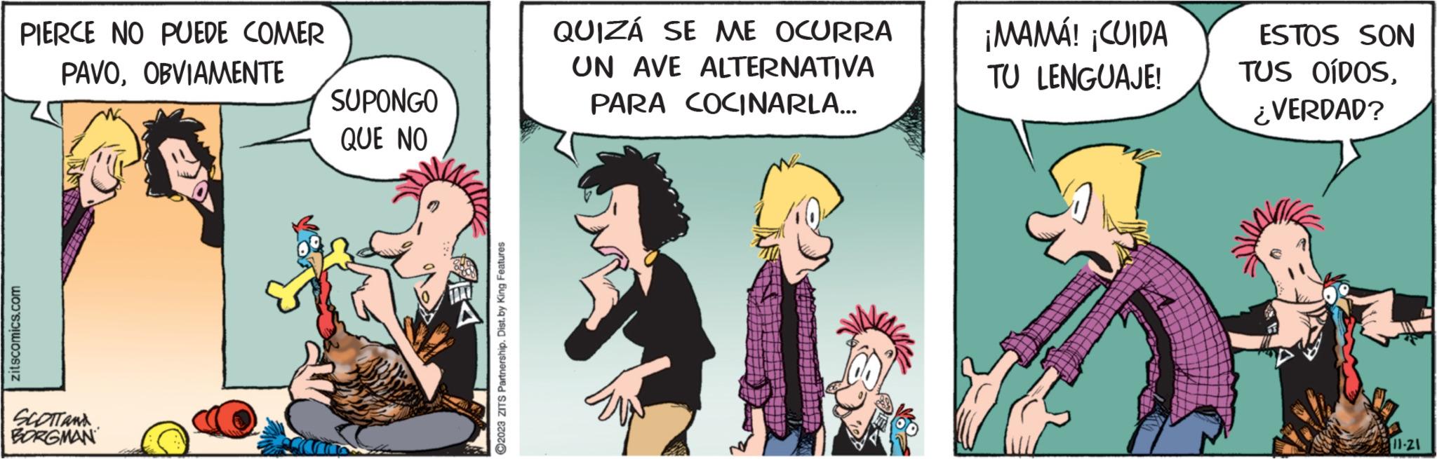 Comic book OCR: PIERCE NO PUEDE COMER PAVOOBVIAMENTE zitscomics.com SCOTT AND BORGMAN SUPONGO QUE NO ?2023 ZITS Partnership. Dist.by King Features QUIZÁ SE ME OCURRA UN AVE ALTERNATIVA PARA COCINARLA... ¡MAMÁ! ¡CUIDA TU LENGUAJE! ESTOS SON TUS OÍDOS¿VERDAD? 11-21 PIERCE NO PUEDE COMER PAVOOBVIAMENTE zitscomics.com SCOTT AND BORGMAN SUPONGO QUE NO ?2023 ZITS Partnership . Dist.by King Features QUIZÁ SE ME OCURRA UN AVE ALTERNATIVA PARA COCINARLA ... ¡ MAMÁ ! ¡ CUIDA TU LENGUAJE ! ESTOS SON TUS OÍDOS¿ VERDAD ? 11-21