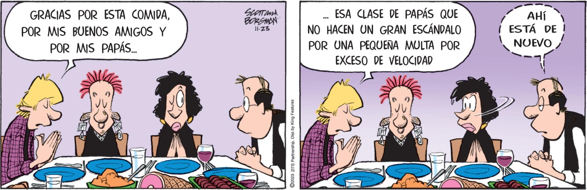 Font OCR: GRACIAS POR ESTA COMIDAPOR MIS BUENOS AMIGOS Y POR MIS PAPÁS... SCOTT AND BORGMAN 11.Z3 ?2023 ZITS Partnership. Dist. by King Features ESA CLASE DE PAPÁS QUE NO HACEN UN GRAN ESCÁNDALO POR UNA PEQUEÑA MULTA POR EXCESO DE VELOCIDAD AHÍ / ESTÁ DE NUEVO GRACIAS POR ESTA COMIDAPOR MIS BUENOS AMIGOS Y POR MIS PAPÁS ... SCOTT AND BORGMAN 11.Z3 ?2023 ZITS Partnership . Dist . by King Features ESA CLASE DE PAPÁS QUE NO HACEN UN GRAN ESCÁNDALO POR UNA PEQUEÑA MULTA POR EXCESO DE VELOCIDAD AHÍ / ESTÁ DE NUEVO