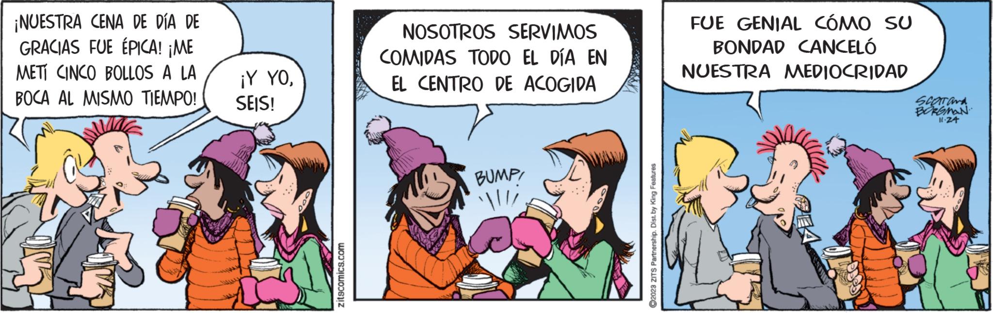 Comic book OCR: ¡NUESTRA CENA DE DÍA DE GRACIAS FUE ÉPICA! ¡ME METI CINCO BOLLOS A LA BOCA AL MISMO TIEMPO! ¡Y YOSEIS! zitscomics.com NOSOTROS SERVIMOS COMIDAS TODO EL DÍA EN EL CENTRO DE ACOGIDA BUMP! ?2023 ZITS Partnership. Dist. by King Features FUE GENIAL CÓMO SU BONDAD CANCELÓ NUESTRA MEDIOCRIDAD SCOTONA BORGMAN 11-24 ¡ NUESTRA CENA DE DÍA DE GRACIAS FUE ÉPICA ! ¡ ME METI CINCO BOLLOS A LA BOCA AL MISMO TIEMPO ! ¡ Y YOSEIS ! zitscomics.com NOSOTROS SERVIMOS COMIDAS TODO EL DÍA EN EL CENTRO DE ACOGIDA BUMP ! ?2023 ZITS Partnership . Dist . by King Features FUE GENIAL CÓMO SU BONDAD CANCELÓ NUESTRA MEDIOCRIDAD SCOTONA BORGMAN 11-24